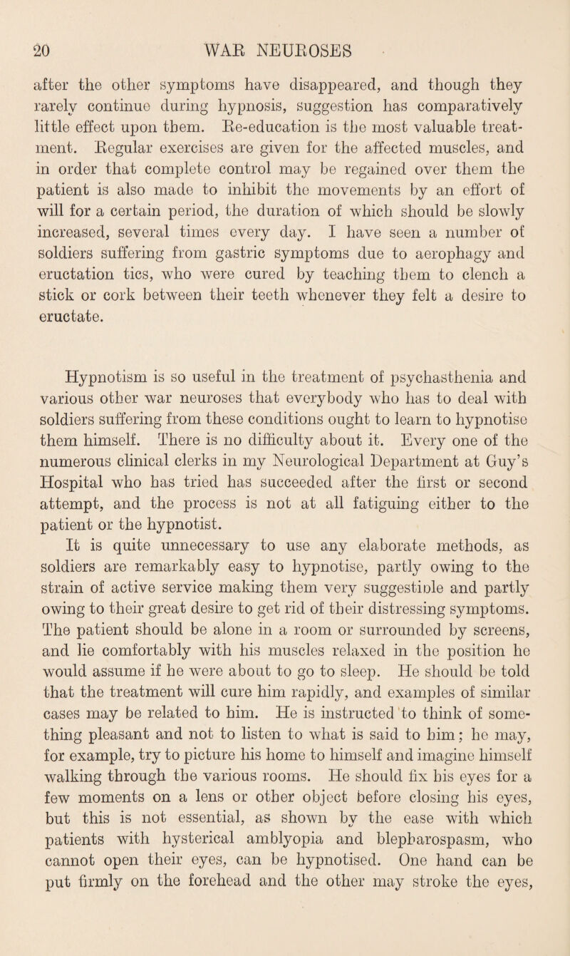 after the other symptoms have disappeared, and though they rarely continue during hypnosis, suggestion has comparatively little effect upon them. Re-education is the most valuable treat¬ ment. Regular exercises are given for the affected muscles, and in order that complete control may be regained over them the patient is also made to inhibit the movements by an effort of will for a certain period, the duration of which should be slowly increased, several times every day. I have seen a number of soldiers suffering from gastric symptoms due to aerophagy and eructation tics, who were cured by teaching them to clench a stick or cork between their teeth whenever they felt a desire to eructate. Hypnotism is so useful in the treatment of psychasthenia and various other war neuroses that everybody who has to deal with soldiers suffering from these conditions ought to learn to hypnotise them himself. There is no difficulty about it. Every one of the numerous clinical clerks in my Neurological Department at Guy’s Hospital who has tried has succeeded after the first or second attempt, and the process is not at all fatiguing either to the patient or the hypnotist. It is quite unnecessary to use any elaborate methods, as soldiers are remarkably easy to hypnotise, partly owing to the strain of active service making them very suggestiole and partly owing to their great desire to get rid of their distressing symptoms. The patient should be alone in a room or surrounded by screens, and lie comfortably with his muscles relaxed in the position he would assume if he were about to go to sleep. He should be told that the treatment will cure him rapidly, and examples of similar cases may be related to him. He is instructed to think of some¬ thing pleasant and not to listen to what is said to him; he may, for example, try to picture his home to himself and imagine himself walking through the various rooms. He should fix his eyes for a few moments on a lens or other object before closing his eyes, but this is not essential, as shown by the ease with which patients with hysterical amblyopia and blepharospasm, who cannot open their eyes, can be hypnotised. One hand can be put firmly on the forehead and the other may stroke the eyes,