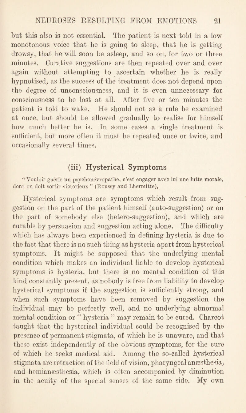 but this also is not essential. The patient is next told in a low monotonous voice that he is going to sleep, that he is getting drowsy, that he will soon he asleep, and so on, for two or three minutes. Curative suggestions are then repeated over and over again without attempting to ascertain whether he is really hypnotised, as the success of the treatment does not depend upon the degree of unconsciousness, and it is even unnecessary for consciousness to be lost at all. After five or ten minutes the patient is told to wake. He should not as a rule be examined at once, but should be allowed gradually to realise for himself how much better he is. In some cases a single treatment is sufficient, but more often it must be repeated once or twice, and occasionally several times. (iii) Hysterical Symptoms “Vouloir guerir un psychonevropatlie, c’est engager avee lui une lntte morale, dont on doit sortir victorieux” (Roussy and Lhermitte). Hysterical symptoms are symptoms which result from sug¬ gestion on the part of the patient himself (auto-suggestion) or on the part of somebody else (hetero-suggestion), and which are curable by persuasion and suggestion acting alone. The difficulty which has always been experienced in defining hysteria is due to the fact that there is no such thing as hysteria apart from hysterical symptoms. It might be supposed that the underlying mental condition which makes an individual liable to develop hysterical symptoms is hysteria, but there is no mental condition of this kind constantly present, as nobody is free from liability to develop hysterical symptoms if the suggestion is sufficiently strong, and when such symptoms have been removed by suggestion the individual may be perfectly well, and no underlying abnormal mental condition or “ hysteria ” may remain to be cured. Charcot taught that the hysterical individual could be recognised by the presence of permanent stigmata, of which he is unaware, and that these exist independently of the obvious symptoms, for the cure of which he seeks medical aid. Among the so-called hysterical stigmata are retraction of the field of vision, pharyngeal anaesthesia, and hemianaesthesia, which is often accompanied by diminution in the acuity of the special senses of the same side. My own