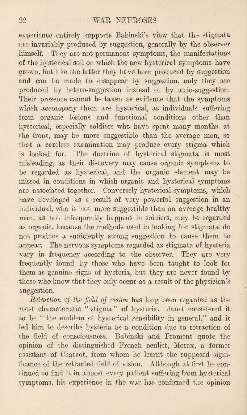 experience entirely supports Babinski’s view that the stigmata are invariably produced by suggestion, generally by the observer himself. They are not permanent symptoms, the manifestations of the hysterical soil on which the new hysterical symptoms have grown, but like the latter the^ have been produced by suggestion and can be made to disappear by suggestion, only they are produced by hetero-suggestion instead of by auto-suggestion. Their presence cannot be taken as evidence that the symptoms which accompany them are hysterical, as individuals suffering from organic lesions and functional conditions other than hysterical, especially soldiers who have spent many months at the front, may be more suggestible than the average man, so that a careless examination may produce every stigma which is looked for. The doctrine of hysterical stigmata is most misleading, as their discovery may cause organic symptoms to be regarded as hysterical, and the organic element may be missed in conditions in which organic and hysterical symptoms are associated together. Conversely hysterical symptoms, which have developed as a result of very powerful suggestion in an individual, who is not more suggestible than an average healthy man, as not infrequently happens in soldiers, may be regarded as organic, because the methods used in looking for stigmata do not produce a sufficiently strong suggestion to cause them to appear. The nervous symptoms regarded as stigmata of hysteria vary in frequency according to the observer. They are very frequently found by those who have been taught to look for them as genuine signs of hysteria, but they are never found by those who know that they only occur as a result of the physician’s suggestion. Retraction of the field of vision has long been regarded as the most characteristic “ stigma ” of hysteria. Janet considered it to be “ the emblem of hysterical sensibility in general,” and it led him to describe hysteria as a condition due to retraction of the field of consciousness. Babinski and Eroment quote the opinion of the distinguished French oculist, Morax, a former assistant of Charcot, from whom he learnt the supposed signi¬ ficance of the retracted field of vision. Although at first he con¬ tinued to find it in almost every patient suffering from hysterical symptoms, his experience in the war has confirmed the opinion