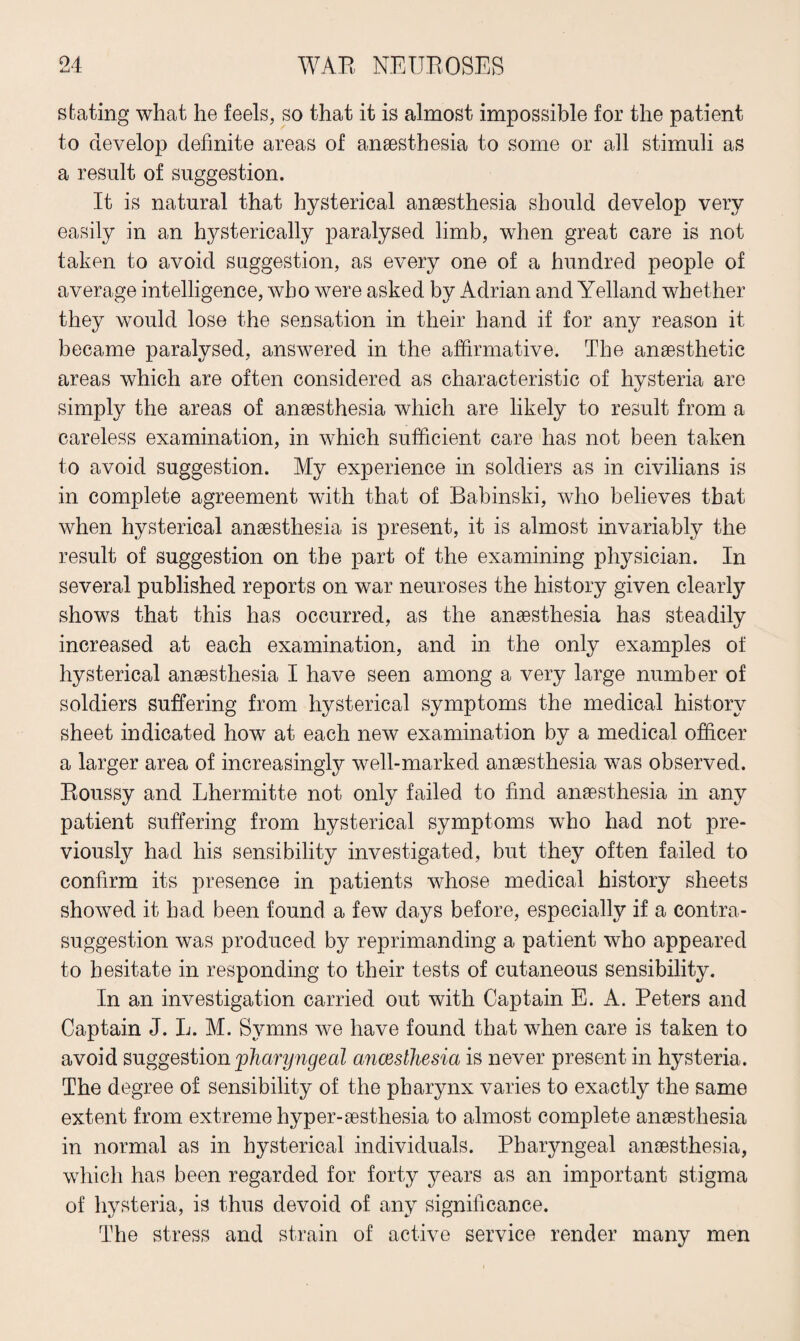 stating what he feels, so that it is almost impossible for the patient to develop definite areas of anaesthesia to some or all stimuli as a result of suggestion. It is natural that hysterical anaesthesia should develop very easily in an hysterically paralysed limb, when great care is not taken to avoid suggestion, as every one of a hundred people of average intelligence, who were asked by Adrian and Yelland whether they would lose the sensation in their hand if for any reason it became paralysed, answered in the affirmative. The anaesthetic areas which are often considered as characteristic of hysteria are simply the areas of anaesthesia which are likely to result from a careless examination, in which sufficient care has not been taken to avoid suggestion. My experience in soldiers as in civilians is in complete agreement with that of Babinski, who believes that when hysterical anaesthesia is present, it is almost invariably the result of suggestion on the part of the examining physician. In several published reports on war neuroses the history given clearly shows that this has occurred, as the anaesthesia has steadily increased at each examination, and in the only examples of hysterical anaesthesia I have seen among a very large number of soldiers suffering from hysterical symptoms the medical history sheet indicated how at each new examination by a medical officer a larger area of increasingly well-marked anaesthesia was observed. Roussy and Lhermitte not only failed to find anaesthesia in any patient suffering from hysterical symptoms who had not pre¬ viously had his sensibility investigated, but they often failed to confirm its presence in patients whose medical history sheets showed it had been found a few days before, especially if a contra- suggestion was produced by reprimanding a patient who appeared to hesitate in responding to their tests of cutaneous sensibility. In an investigation carried out with Captain E. A. Peters and Captain J. L. M. Symns we have found that when care is taken to avoid suggestion 'pharyngeal ancesthesia is never present in hysteria. The degree of sensibility of the pharynx varies to exactly the same extent from extreme hyper-aesthesia to almost complete anaesthesia in normal as in hysterical individuals. Pharyngeal anaesthesia, which has been regarded for forty years as an important stigma of hysteria, is thus devoid of any significance. The stress and strain of active service render many men