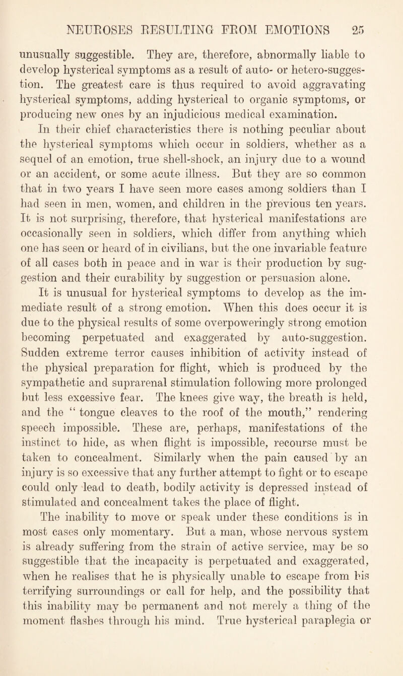 unusually suggestible. They are, therefore, abnormally liable to develop hysterical symptoms as a result of auto- or hetero-sugges¬ tion. The greatest care is thus required to avoid aggravating hysterical symptoms, adding hysterical to organic symptoms, or producing new ones by an injudicious medical examination. In their chief characteristics there is nothing peculiar about the hysterical symptoms which occur in soldiers, whether as a sequel of an emotion, true shell-shock, an injury due to a wound or an accident, or some acute illness. But they are so common that in two years I have seen more cases among soldiers than I had seen in men, women, and children in the previous ten years. It is not surprising, therefore, that hysterical manifestations are occasionally seen in soldiers, which differ from anything which one has seen or heard of in civilians, but the one invariable feature of all cases both in peace and in war is their production by sug¬ gestion and their curability by suggestion or persuasion alone. It is unusual for hysterical symptoms to develop as the im¬ mediate result of a strong emotion. When this does occur it is due to the physical results of some overpoweringly strong emotion becoming perpetuated and exaggerated by auto-suggestion. Sudden extreme terror causes inhibition of activity instead of the physical preparation for flight, which is produced by the sympathetic and suprarenal stimulation following more prolonged but less excessive fear. The knees give way, the breath is held, and the “ tongue cleaves to the roof of the mouth,” rendering speech impossible. These are, perhaps, manifestations of the instinct to hide, as when flight is impossible, recourse must be taken to concealment. Similarly when the pain caused by an injury is so excessive that any further attempt to fight or to escape could only lead to death, bodily activity is depressed instead of stimulated and concealment takes the place of flight. The inability to move or speak under these conditions is in most cases only momentary. But a man, whose nervous system is already suffering from the strain of active service, may be so suggestible that the incapacity is perpetuated and exaggerated, when he realises that he is physically unable to escape from his terrifying surroundings or call for help, and the possibility that this inability may be permanent and not merely a thing of the moment flashes through his mind. True hysterical paraplegia or