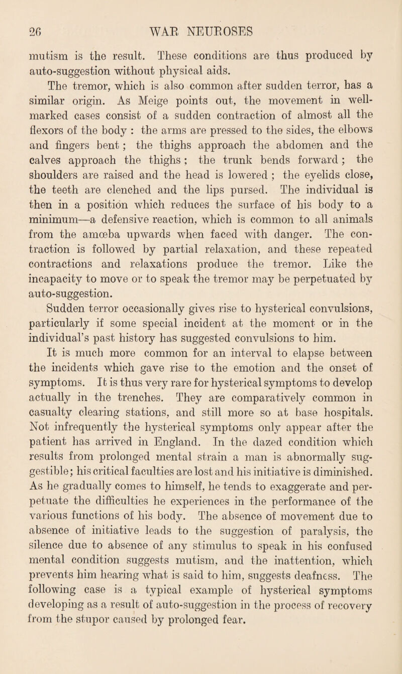mutism is the result. These conditions are thus produced by auto-suggestion without physical aids. The tremor, which is also common after sudden terror, has a similar origin. As Meige points out, the movement in well- marked cases consist of a sudden contraction of almost all the flexors of the body : the arms are pressed to the sides, the elbows and fingers bent; the thighs approach the abdomen and the calves approach the thighs; the trunk bends forward; the shoulders are raised and the head is lowered ; the eyelids close, the teeth are clenched and the lips pursed. The individual is then in a position which reduces the surface of his body to a minimum—a defensive reaction, which is common to all animals from the amoeba upwards when faced with danger. The con¬ traction is followed by partial relaxation, and these repeated contractions and relaxations produce the tremor. Like the incapacity to move or to speak the tremor may be perpetuated by auto-suggestion. Sudden terror occasionally gives rise to hysterical convulsions, particularly if some special incident at the moment or in the individual’s past history has suggested convulsions to him. It is much more common for an interval to elapse between the incidents which gave rise to the emotion and the onset of symptoms. Ifc is thus very rare for hysterical symptoms to develop actually in the trenches. They are comparatively common in casualty clearing stations, and still more so at base hospitals. Not infrequently the hysterical symptoms only appear after the patient has arrived in England. In the dazed condition which results from prolonged mental strain a man is abnormally sug¬ gestible; his critical faculties are lost and his initiative is diminished. As he gradually comes to himself, he tends to exaggerate and per¬ petuate the difficulties he experiences in the performance of the various functions of his body. The absence of movement due to absence of initiative leads to the suggestion of paralysis, the silence due to absence of any stimulus to speak in his confused mental condition suggests mutism, and the inattention, which prevents him hearing what is said to him, suggests deafness. The following case is a typical example of hysterical symptoms developing as a result of auto-suggestion in the process of recovery from the stupor caused by prolonged fear.