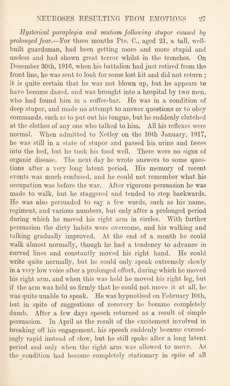 Hysterical 'paraplegia and mutism following stupor caused by prolonged fear.—For three months Pte. C., aged 21, a tall, well- built guardsman, had been getting more and more stupid and useless and had shown great terror whilst in the trenches. On December 30th, 1916, when his battalion had just retired from the front line, he was sent to look for some lost kit and did not return ; it is quite certain that he was not blown up, but he appears to have become dazed, and was brought into a hospital by two men, who had found him in a coffee-bar. He was in a condition of deep stupor, and made no attempt to answer questions or to obey commands, such as to put out his tongue, but he suddenly clutched at the clothes of any one who talked to him. All his reflexes were normal. When admitted to Netley on the 10th January, 1917, he was still in a state of stupor and passed his urine and faeces into the bed, but he took his food well. There were no signs of organic disease. The next day he wrote answers to some ques¬ tions after a very long latent period. His memory of recent events was much confused, and he could not remember what his occupation was before the war. After vigorous persuasion he was made to walk, but he staggered and tended to step backwards. He was also persuaded to say a few words, such as his name, regiment, and various numbers, but only after a prolonged period during which he moved his right arm in circles. With further persuasion the dirty habits were overcome, and his walking and talking gradually improved. At the end of a month he could walk almost normally, though he had a tendency to advance in curved lines and constantly moved his right hand. He could write quite normally, but he could only speak extremely slowly in a very low voice after a prolonged effort, during which he moved his right arm, and when this was held he moved his right leg, but if the arm was held so firmly that he could not move it at all, he was quite unable to speak. He was hypnotised on February 10th, but in spite of suggestions of recovery he became completely dumb. After a few days speech returned as a result of simple persuasion. In April as the result of the excitement involved in breaking off his engagement, his speech suddenly became exceed¬ ingly rapid instead of slow, but he still spoke after a long latent period and only when the right arm was allowed to move. As the condition had become completely stationary in spite of all