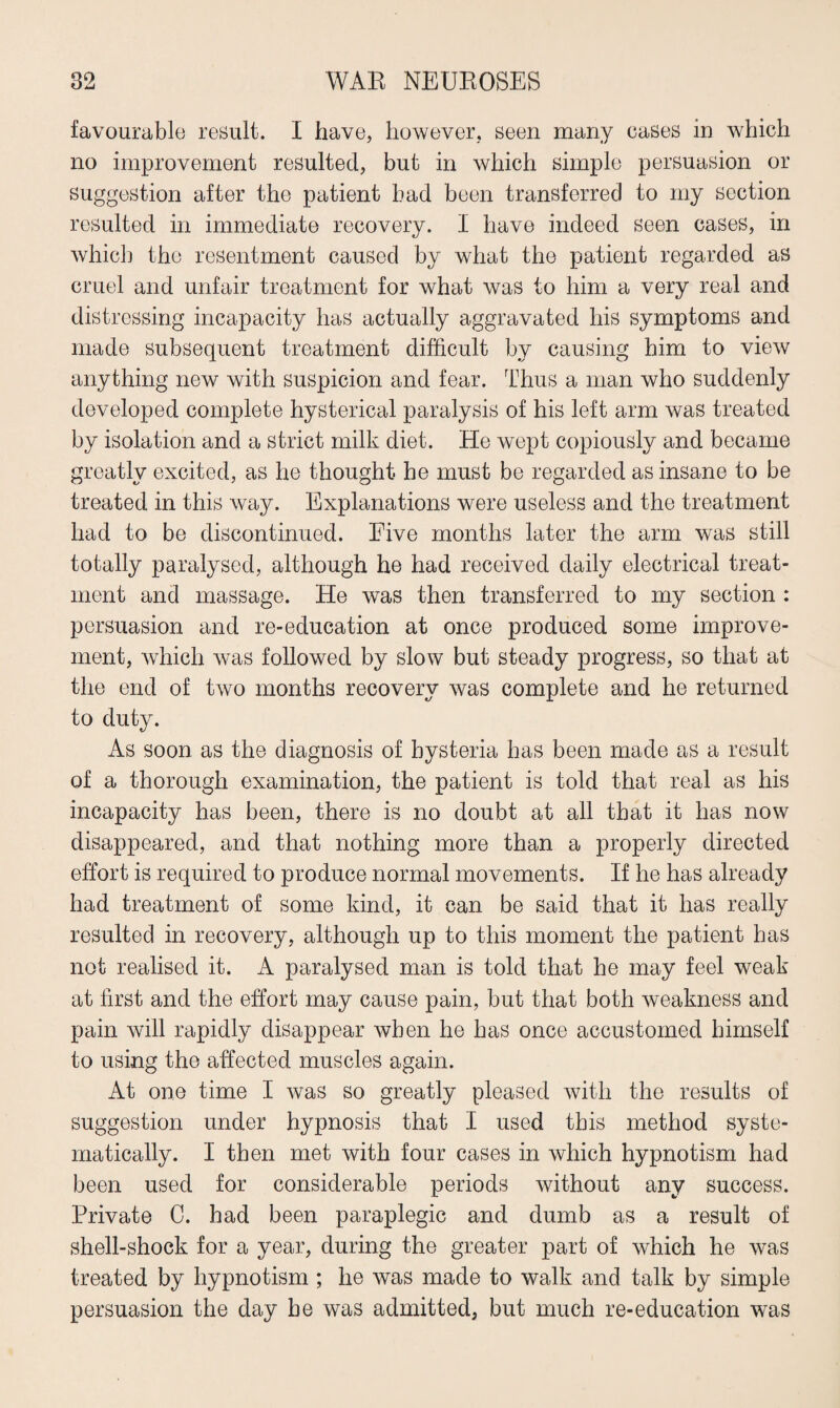 favourable result. I have, however, seen many cases in which no improvement resulted, but in which simple persuasion or suggestion after the patient bad been transferred to my section resulted in immediate recovery. I have indeed seen cases, in which the resentment caused by what the patient regarded as cruel and unfair treatment for what was to him a very real and distressing incapacity has actually aggravated his symptoms and made subsequent treatment difficult by causing him to view anything new with suspicion and fear. Thus a man who suddenly developed complete hysterical paralysis of his left arm was treated by isolation and a strict milk diet. He wept copiously and became greatly excited, as he thought he must be regarded as insane to be treated in this way. Explanations were useless and the treatment had to be discontinued. Five months later the arm was still totally paralysed, although he had received daily electrical treat¬ ment and massage. He was then transferred to my section : persuasion and re-education at once produced some improve¬ ment, which was followed by slow but steady progress, so that at the end of tivo months recovery was complete and he returned to duty. As soon as the diagnosis of hysteria has been made as a result of a thorough examination, the patient is told that real as his incapacity has been, there is no doubt at all that it has now disappeared, and that nothing more than a properly directed effort is required to produce normal movements. If he has already had treatment of some kind, it can be said that it has really resulted in recovery, although up to this moment the patient has not realised it. A paralysed man is told that he may feel weak at first and the effort may cause pain, but that both weakness and pain will rapidly disappear when he has once accustomed himself to using the affected muscles again. At one time I was so greatly pleased with the results of suggestion under hypnosis that I used this method syste¬ matically. I then met with four cases in which hypnotism had been used for considerable periods without any success. Private C. had been paraplegic and dumb as a result of shell-shock for a year, during the greater part of which he was treated by hypnotism ; he was made to walk and talk by simple persuasion the day he was admitted, but much re-education wras