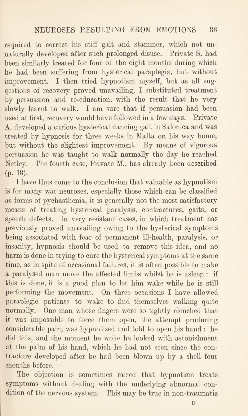 required to correct his stiff gait and stammer, which not un¬ naturally developed after such prolonged disuse. Private S. had been similarly treated for four of the eight months during which he had been suffering from hysterical paraplegia, but without improvement. I then tried hypnotism myself, but as all sug¬ gestions of recovery proved unavailing, I substituted treatment by persuasion and re-education, with the result that he very slowly learnt to walk. I am sure that if persuasion had been used at first, recovery would have followed in a few days. Private A. developed a curious hysterical dancing gait in Salonica and was treated by hypnosis for three weeks in Malta on his way home, but without the slightest improvement. By means of vigorous persuasion he was taught to walk normally the day he reached Netley. The fourth case, Private M., has already been described (p. 13). I have thus come to the conclusion that valuable as hypnotism is for many war neuroses, especially those which can be classified as forms of pychasthenia, it is generally not the most satisfactory means of treating hysterical paralysis, contractures, gaits, or speech defects. In very resistant cases, in which treatment has previously proved unavailing owing to the hysterical symptoms being associated with fear of permanent ill-health, paralysis, or insanity, hypnosis should be used to remove this idea, and no harm is done in trying to cure the hysterical symptoms at the same time, as in spite of occasional failures, it is often possible to make a paralysed man move the affected limbs whilst he is asleep : if this is done, it is a good plan to let him wake while he is still performing the movement. On three occasions I have allowed paraplegic patients to wake to find themselves walking quite normally. One man whose fingers were so tightly clenched that it was impossible to force them open, the attempt producing considerable pain, was hypnotised and told to open bis hand : he did this, and the moment he woke he looked with astonishment at the palm of his hand, which he had not seen since the con¬ tracture developed after he had been blown up by a shell four months before. The objection is sometimes raised that hypnotism treats symptoms without dealing with the underlying abnormal con¬ dition of the nervous system. This may be true in non-traumatic D