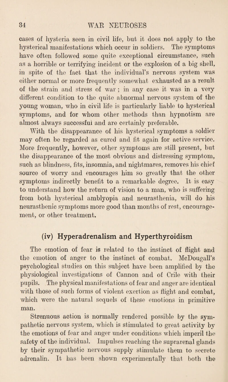 cases of hysteria seen in civil life, but it does not apply to the hysterical manifestations which occur in soldiers. The symptoms have often followed some quite exceptional circumstance, such as a horrible or terrifying incident or the explosion of a big shell, in spite of the fact that the individual’s nervous system was either normal or more frequently somewhat exhausted as a result of the strain and stress of war ; in any case it was in a very different condition to the quite abnormal nervous system of the young woman, who in civil life is particularly liable to hysterical symptoms, and for whom other methods than hypnotism are almost always successful and are certainly preferable. With the disappearance of his hysterical symptoms a soldier may often be regarded as cured and fit again for active service. More frequently, however, other symptoms are still present, but the disappearance of the most obvious and distressing symptom, such as blindness, fits, insomnia, and nightmares, removes his chief source of worry and encourages him so greatly that the other symptoms indirectly benefit to a remarkable degree. It is easy to understand how the return of vision to a man, who is suffering from both hysterical amblyopia and neurasthenia, will do his neurasthenic symptoms more good than months of rest, encourage¬ ment, or other treatment. (iv) Hyperadrenalism and Hyperthyroidism i The emotion of fear is related to the instinct of flight and the emotion of anger to the instinct of combat. McDougall’s psychological studies on this subject have been amplified by the physiological investigations of Cannon and of Crile with their pupils. The physical manifestations of fear and anger are identical with those of such forms of violent exertion as flight and combat, which were the natural sequels of these emotions in primitive man. Strenuous action is normally rendered possible by the sym¬ pathetic nervous system, which is stimulated to great activity by the emotions of fear and anger under conditions which imperil the safety of the individual. Impulses reaching the suprarenal glands by their sympathetic nervous supply stimulate them to secrete adrenalin. It has been shown experimentally that both the