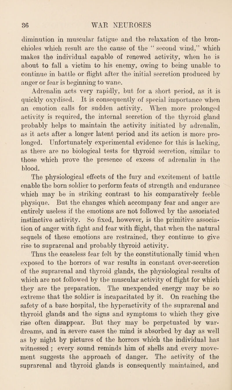 diminution in muscular fatigue and the relaxation of the bron¬ chioles which result are the cause of the “ second wind,” which makes the individual capable of renewed activity, when he is about to fall a victim to his enemy, owing to being unable to continue in battle or flight after the initial secretion produced by anger or fear is beginning to wane. Adrenalin acts very rapidly, but for a short period, as it is quickly oxydised. It is consequently of special importance when an emotion calls for sudden activity. When more prolonged activity is required, the internal secretion of the thyroid gland probably helps to maintain the activity initiated by adrenalin, as it acts after a longer latent period and its action is more pro¬ longed. Unfortunately experimental evidence for this is lacking, as there are no biological tests for thyroid secretion, similar to those which prove the presence of excess of adrenalin in the blood. The physiological effects of the fury and excitement of battle enable the born soldier to perform feats of strength and endurance which may be in striking contrast to his comparatively feeble physique. But the changes which accompany fear and anger are entirely useless if the emotions are not followed by the associated instinctive activity. So fixed, however, is the primitive associa¬ tion of anger with fight and fear with flight, that when the natural sequels of these emotions are restrained, they continue to give rise to suprarenal and probably thyroid activity. Thus the ceaseless fear felt by the constitutionally timid when exposed to the horrors of war results in constant over-secretion of the suprarenal and thyroid glands, the physiological results of which are not followed by the muscular activity of flight for which they are the preparation. The unexpended energy may be so extreme that the soldier is incapacitated by it. On reaching the safety of a base hospital, the hyperactivity of the suprarenal and thyroid glands and the signs and symptoms to which they give rise often disappear. But they may be perpetuated by war- dreams, and in severe cases the mind is absorbed by day as well as by night by pictures of the horrors which the individual has witnessed ; every sound reminds him of shells and every move¬ ment suggests the approach of danger. The activity of the suprarenal and thyroid glands is consequently maintained, and