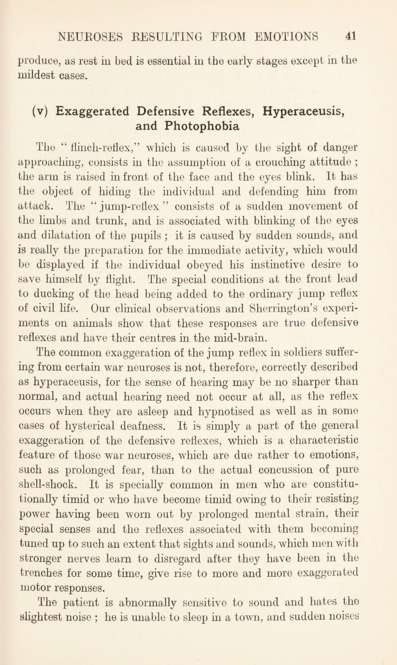 produce, as rest in bed is essential in the early stages except in the mildest cases. (v) Exaggerated Defensive Reflexes, Hyperaceusis, and Photophobia The “ flinch-reflex,” which is caused by the sight of danger approaching, consists in the assumption of a crouching attitude ; the arm is raised in front of the face and the eyes blink. It has the object of hiding the individual and defending him from attack. The “jump-reflex” consists of a sudden movement of the limbs and trunk, and is associated with blinking of the eyes and dilatation of the pupils ; it is caused by sudden sounds, and is really the preparation for the immediate activity, which would be displayed if the individual obeyed his instinctive desire to save himself by flight. The special conditions at the front lead to ducking of the head being added to the ordinary jump reflex of civil life. Our clinical observations and Sherrington’s experi¬ ments on animals show that these responses are true defensive reflexes and have their centres in the mid-brain. The common exaggeration of the jump reflex in soldiers suffer¬ ing from certain war neuroses is not, therefore, correctly described as hyperaceusis, for the sense of hearing may be no sharper than normal, and actual hearing need not occur at all, as the reflex occurs when they are asleep and hypnotised as well as in some cases of hysterical deafness. It is simply a part of the general exaggeration of the defensive reflexes, which is a characteristic feature of those war neuroses, which are due rather to emotions, such as prolonged fear, than to the actual concussion of pure shell-shock. It is specially common in men who are constitu¬ tionally timid or who have become timid owing to their resisting power having been worn out by prolonged mental strain, their special senses and the reflexes associated with them becoming tuned up to such an extent that sights and sounds, which men with stronger nerves learn to disregard after they have been in the trenches for some time, give rise to more and more exaggerated motor responses. The patient is abnormally sensitive to sound and hates the slightest noise ; he is unable to sleep in a town, and sudden noises