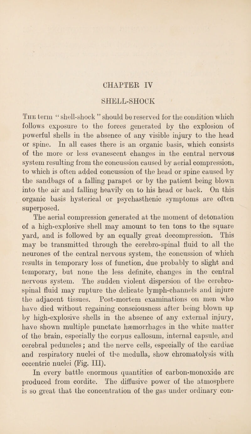 CHAPTER IV SHELL-SHOCK The term “ shell-shock ” should be reserved for the condition which follows exposure to the forces generated by the explosion of powerful shells in the absence of any visible injury to the head or spine. In all cases there is an organic basis, which consists of the more or less evanescent changes in the central nervous system resulting from the concussion caused by aerial compression, to which is often added concussion of the head or spine caused by the sandbags of a falling parapet or by the patient being blown into the air and falling heavily on to his head or back. On this organic basis hysterical or psychasthenic symptoms are often superposed. The aerial compression generated at the moment of detonation of a high-explosive shell may amount to ten tons to the square yard, and is followed by an equally great decompression. This may be transmitted through the cerebro-spinal fluid to all the neurones of the central nervous system, the concussion of which results in temporary loss of function, due probably to slight and temporary, but none the less definite, changes in the central nervous system. The sudden violent dispersion of the cerebro¬ spinal fluid may rupture the delicate lymph-channels and injure the adjacent tissues. Post-mortem examinations on men who have died without regaining consciousness after being blown up by high-explosive shells in the absence of any external injury, have shown multiple punctate haemorrhages in the white matter of the brain, especially the corpus callosum, internal capsule, and cerebral peduncles; and the nerve cells, especially of the cardiac and respiratory nuclei of the medulla, show chromatolysis with eccentric nuclei (Fig. III). In every battle enormous quantities of carbon-monoxide are produced from cordite. The diffusive power of the atmosphere is so great that the concentration of the gas under ordinary con-