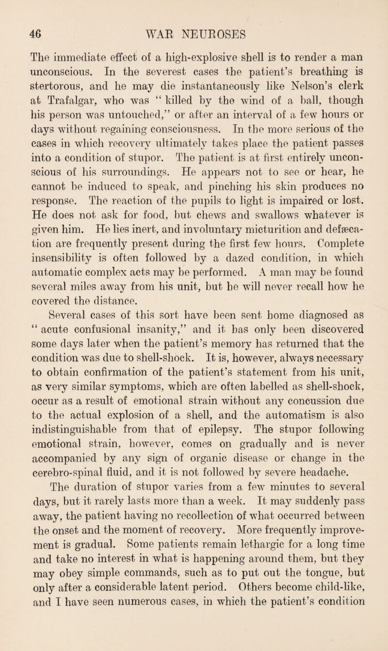 The immediate effect of a high-explosive shell is to render a man unconscious. In the severest cases the patient’s breathing is stertorous, and he may die instantaneously like Nelson’s clerk at Trafalgar, who was “ killed by the wind of a ball, though his person was untouched,” or after an interval of a few hours or days without regaining consciousness. In the more serious of the cases in which recovery ultimately takes place the patient passes into a condition of stupor. The patient is at first entirely uncon¬ scious of his surroundings. He appears not to see or hear, he cannot be induced to speak, and pinching his skin produces no response. The reaction of the pupils to light is impaired or lost. He does not ask for food, but chews and swallows whatever is given him. He lies inert, and involuntary micturition and defeca¬ tion are frequently present during the first few hours. Complete insensibility is often followed by a dazed condition, in which automatic complex acts may be performed. A man may be found several miles away from his unit, but he will never recall how he covered the distance. Several cases of this sort have been sent home diagnosed as “ acute confusional insanity,” and it has only been discovered some days later when the patient’s memory has returned that the condition was due to shell-shock. It is, however, always necessary to obtain confirmation of the patient’s statement from his unit, as very similar symptoms, which are often labelled as shell-shock, occur as a result of emotional strain without any concussion due to the actual explosion of a shell, and the automatism is also indistinguishable from that of epilepsy. The stupor following emotional strain, however, comes on gradually and is never accompanied by any sign of organic disease or change in the cerebro-spinal fluid, and it is not followed by severe headache. The duration of stupor varies from a few minutes to several days, but it rarely lasts more than a week. It may suddenly pass away, the patient having no recollection of what occurred between the onset and the moment of recovery. More frequently improve¬ ment is gradual. Some patients remain lethargic for a long time and take no interest in what is happening around them, but they may obey simple commands, such as to put out the tongue, but only after a considerable latent period. Others become child-like, and I have seen numerous cases, in which the patient’s condition