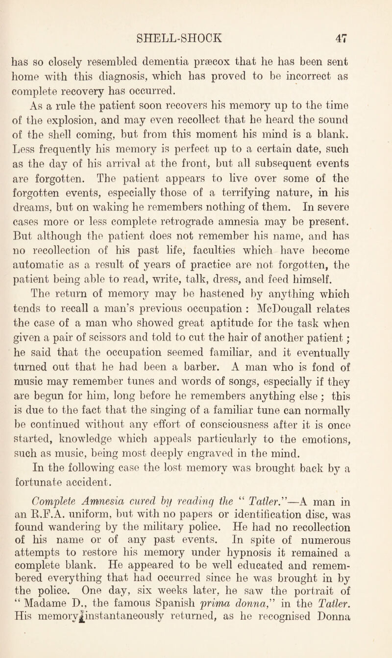 has so closely resembled dementia prsecox that he has been sent home with this diagnosis, which has proved to be incorrect as complete recovery has occurred. As a rule the patient soon recovers his memory up to the time of the explosion, and may even recollect that he heard the sound of the shell coming, but from this moment his mind is a blank. Less frequently his memory is perfect up to a certain date, such as the day of his arrival at the front, but all subsequent events are forgotten. The patient appears to live over some of the forgotten events, especially those of a terrifying nature, in his dreams, but on waking he remembers nothing of them. In severe cases more or less complete retrograde amnesia may be present. But although the patient does not remember his name, and has no recollection of his past life, faculties which have become automatic as a result of years of practice are not forgotten, the patient being able to read, write, talk, dress, and feed himself. The return of memory may be hastened by anything which tends to recall a man’s previous occupation : McDougall relates the case of a man who showed great aptitude for the task when given a pair of scissors and told to cut the hair of another patient; he said that the occupation seemed familiar, and it eventually turned out that he had been a barber. A man who is fond of music may remember tunes and words of songs, especially if they are begun for him, long before he remembers anything else; this is due to the fact that the singing of a familiar tune can normally be continued without any effort of consciousness after it is once started, knowledge which appeals particularly to the emotions, such as music, being most deeply engraved in the mind. In the following case the lost memory was brought back by a fortunate accident. Complete Amnesia cured by reading the “ Tatter A—A man in an R.F.A. uniform, but with no papers or identification disc, was found wandering by the military police. He had no recollection of his name or of any past events. In spite of numerous attempts to restore his memory under hypnosis it remained a complete blank. He appeared to be well educated and remem¬ bered everything that had occurred since he was brought in by the police. One day, six weeks later, he saw the portrait of “ Madame D., the famous Spanish prima donna,” in the Tatler. His memoryjlnstantaneously returned, as he recognised Donna