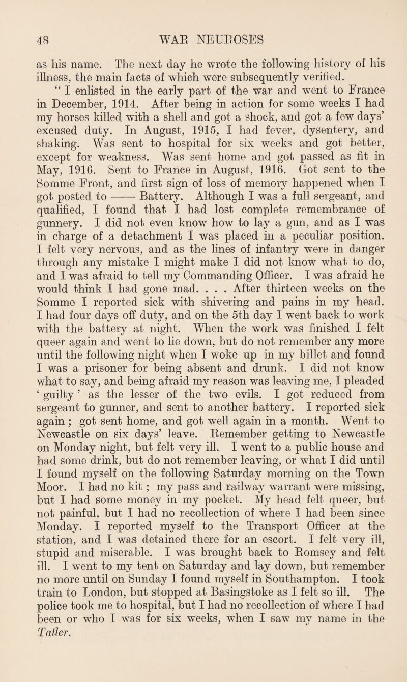 as his name. The next day he wrote the following history of his illness, the main facts of which were subsequently verified. “ I enlisted in the early part of the war and went to France in December, 1914. After being in action for some weeks I had my horses killed with a shell and got a shock, and got a few days’ excused duty. In August, 1915, I had fever, dysentery, and shaking. Was sent to hospital for six weeks and got better, except for weakness. Was sent home and got passed as fit in May, 1916. Sent to France in August, 1916. Got sent to the Somme Front, and first sign of loss of memory happened when I got posted to-Battery. Although I was a full sergeant, and qualified, I found that I had lost complete remembrance of gunnery. I did not even know how to lay a gun, and as I was in charge of a detachment I was placed in a peculiar position. I felt very nervous, and as the lines of infantry were in danger through any mistake I might make I did not know what to do, and I was afraid to tell my Commanding Officer. I was afraid he would think I had gone mad. . . . After thirteen weeks on the Somme I reported sick with shivering and pains in my head. I had four days off duty, and on the 5th day I went back to work with the battery at night. When the work was finished I felt queer again and went to lie down, but do not remember any more until the following night when I woke up in my billet and found I was a prisoner for being absent and drunk. I did not know what to say, and being afraid my reason was leaving me, I pleaded 4 guilty ’ as the lesser of the two evils. I got reduced from sergeant to gunner, and sent to another battery. I reported sick again; got sent home, and got well again in a month. Went to Newcastle on six days’ leave. Remember getting to Newcastle on Monday night, but felt very ill. I went to a public house and had some drink, but do not remember leaving, or what I did until I found myself on the following Saturday morning on the Town Moor. I had no kit; my pass and railway warrant were missing, but I had some money in my pocket. My head felt queer, but not painful, but I had no recollection of where I had been since Monday. I reported myself to the Transport Officer at the station, and I was detained there for an escort. I felt very ill, stupid and miserable. I was brought back to Romsey and felt ill. I went to my tent on Saturday and lay down, but remember no more until on Sunday I found myself in Southampton. I took train to London, but stopped at Basingstoke as I felt so ill. The police took me to hospital, but I had no recollection of where I had been or who I was for six weeks, when I saw my name in the Tatter.