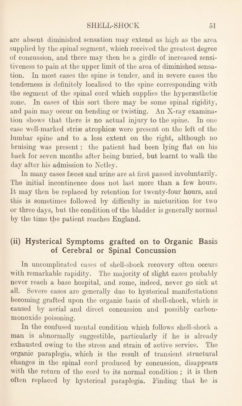 are absent diminished sensation may extend as high as the area supplied by the spinal segment, which received the greatest degree of concussion, and there may then be a girdle of increased sensi¬ tiveness to pain at the upper limit of the area of diminished sensa¬ tion. In most cases the spine is tender, and in severe cases the tenderness is definitely localised to the spine corresponding with the segment of the spinal cord which supplies the hyper aesthetic zone. In cases of this sort there may be some spinal rigidity, and pain may occur on bending or twisting. An X-ray examina¬ tion shows that there is no actual injury to the spine. In one case well-marked striae atrophicae were present on the left of the lumbar spine and to a less extent on the right, although no bruising was present; the patient had been lying flat on his back for seven months after being buried, but learnt to walk the day after his admission to Netley. In many cases faeces and urine are at first passed involuntarily. The initial incontinence does not last more than a few hours. It may then be replaced by retention for twenty-four hours, and this is sometimes followed by difficulty in micturition for two or three days, but the condition of the bladder is generally normal by the time the patient reaches England. (ii) Hysterical Symptoms grafted on to Organic Basis of Cerebral or Spinal Concussion In uncomplicated cases of shell-shock recovery often occurs with remarkable rapidity. The majority of slight cases probably never reach a base hospital, and some, indeed, never go sick at all. Severe cases are generally due to hysterical manifestations becoming grafted upon the organic basis of shell-shock, which is caused by aerial and direct concussion and possibly carbon- monoxide poisoning. In the confused mental condition which follows shell-shock a man is abnormally suggestible, particularly if he is already exhausted owing to the stress and strain of active service. The organic paraplegia, which is the result of transient structural changes in the spinal cord produced by concussion, disappears with the return of the cord to its normal condition ; it is then often replaced by hysterical paraplegia. Finding that he is