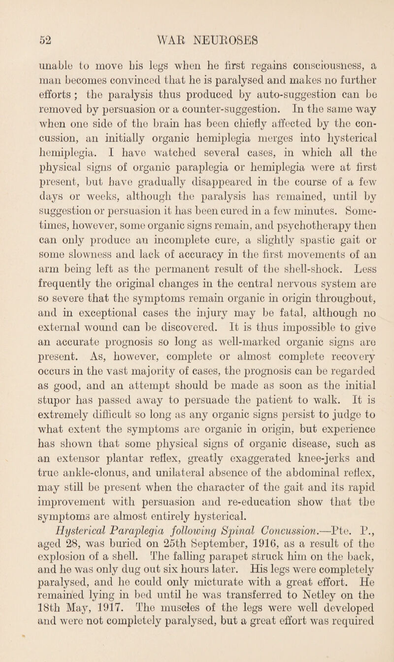 unable to move bis legs when he hrst regains consciousness, a man becomes convinced that he is paralysed and makes no further efforts ; the paralysis thus produced by auto-suggestion can be removed by persuasion or a counter-suggestion. In the same way when one side of the brain has been chiefly affected by the con¬ cussion, an initially organic hemiplegia merges into hysterical hemiplegia. 1 have watched several cases, in which all the physical signs of organic paraplegia or hemiplegia were at first present, but have gradually disappeared in the course of a few days or weeks, although the paralysis has remained, until by suggestion or persuasion it has been cured in a few minutes. Some¬ times, however, some organic signs remain, and psychotherapy then can only produce an incomplete cure, a slightly spastic gait or some slowness and lack of accuracy in the first movements of an arm being left as the permanent result of the shell-shock. Less frequently the original changes in the central nervous system are so severe that the symptoms remain organic in origin throughout, and in exceptional cases the injury may be fatal, although no external wound can be discovered. It is thus impossible to give an accurate prognosis so long as well-marked organic signs are present. As, however, complete or almost complete recovery occurs in the vast majority of cases, the prognosis can be regarded as good, and an attempt should be made as soon as the initial stupor has passed away to persuade the patient to walk. It is extremely difficult so long as any organic signs persist to judge to what extent the symptoms are organic in origin, but experience has shown that some physical signs of organic disease, such as an extensor plantar reflex, greatly exaggerated knee-jerks and true ankle-clonus, and unilateral absence of the abdominal reflex, may still be present when the character of the gait and its rapid improvement with persuasion and re-education show that the symptoms are almost entirely hysterical. Hysterical Paraplegia following Sjrinal Concussion.—-Pte. P., aged 28, was buried on 25th September, 1916, as a result of the explosion of a shell. The falling parapet struck him on the back, and he was only dug out six hours later. His legs were completely paralysed, and he could only micturate with a great effort. He remained lying in bed until be was transferred to Netley on the 18th May, 1917. The muscles of the legs were well developed and were not completely paralysed, but a great effort was required