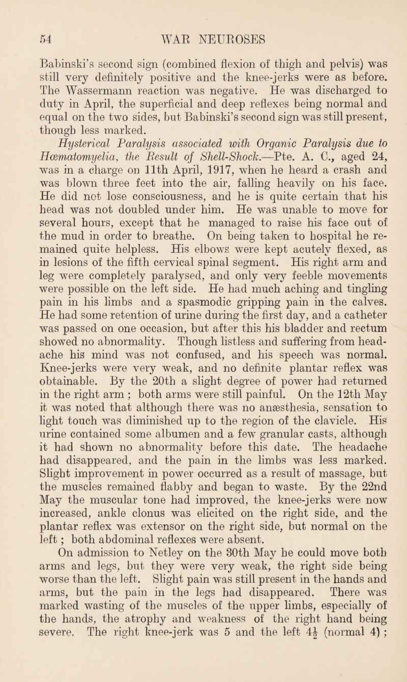 Babinski’s second sign (combined flexion of thigh and pelvis) was still very definitely positive and the knee-jerks were as before. The Wassermann reaction was negative. He was discharged to duty in April, the superficial and deep reflexes being normal and equal on the two sides, but Babinski’s second sign was still present, though less marked. Hysterical Paralysis associated with Organic Paralysis due to Hcematomyelia, the Result of Shell-Shock.—Pte. A. C., aged 24, was in a charge on 11th April, 1917, when he heard a crash and was blown three feet into the air, falling heavily on his face. He did not lose consciousness, and he is quite certain that his head was not doubled under him. He was unable to move for several hours, except that he managed to raise his face out of the mud in order to breathe. On being taken to hospital he re¬ mained quite helpless. His elbows were kept acutely flexed, as in lesions of the fifth cervical spinal segment. His right arm and leg were completely paralysed, and only very feeble movements were possible on the left side. He had much aching and tingling pain in his limbs and a spasmodic gripping pain in the calves. He had some retention of urine during the first day, and a catheter was passed on one occasion, but after this his bladder and rectum showed no abnormality. Though listless and suffering from head¬ ache his mind was not confused, and his speech was normal. Knee-jerks were very weak, and no definite plantar reflex was obtainable. By the 20th a slight degree of power had returned in the right arm ; both arms were still painful. On the 12th May it was noted that although there was no anaesthesia, sensation to light touch was diminished up to the region of the clavicle. His urine contained some albumen and a few granular casts, although it had shown no abnormality before this date. The headache had disappeared, and the pain in the limbs was less marked. Slight improvement in power occurred as a result of massage, but the muscles remained flabby and began to waste. By the 22nd May the muscular tone had improved, the knee-jerks were now increased, ankle clonus was elicited on the right side, and the plantar reflex was extensor on the right side, but normal on the left; both abdominal reflexes were absent. On admission to Netley on the 30th May he could move both arms and legs, but they were very weak, the right side being worse than the left. Slight pain was still present in the hands and arms, but the pain in the legs had disappeared. There was marked wasting of the muscles of the upper limbs, especially of the hands, the atrophy and weakness of the right hand being severe. The right knee-jerk was 5 and the left 44 (normal 4);
