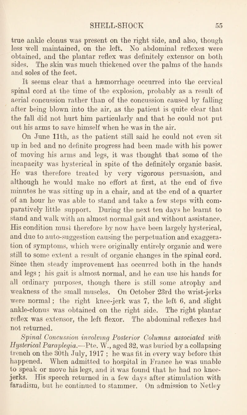 true ankle clonus was present on the right side, and also, though less well maintained, on the left. No abdominal reflexes were obtained, and the plantar reflex was definitely extensor on both sides. The skin was much thickened over the palms of the hands and soles of the feet. It seems clear that a haemorrhage occurred into the cervical spinal cord at the time of the explosion, probably as a result of aerial concussion rather than of the concussion caused by falling after being blown into the air, as the patient is quite clear that the fall did not hurt him particularly and that he could not put out his arms to save himself when he was in the air. On June 11th, as the patient still said he could not even sit up in bed and no definite progress had been made with his power of moving his arms and legs, it was thought that some of the incapacity was hysterical in spite of the definitely organic basis. He was therefore treated by very vigorous persuasion, and although he would make no effort at first, at the end of five minutes he was sitting up in a chair, and at the end of a quarter of an hour he was able to stand and take a few steps with com¬ paratively little support. During the next ten days he learnt to stand and walk with an almost normal gait and without assistance. His condition must therefore by now have been largely hysterical, and due to auto-suggestion causing the perpetuation and exaggera¬ tion of symptoms, which were originally entirely organic and were still to some extent a result of organic changes in the spinal cord. Since then steady improvement lias occurred both in the hands and legs ; his gait is almost normal, and he can use his hands for all ordinary purposes, though there is still some atrophy and weakness of the small muscles. On October 23rd the wrist-jerks were normal; the right knee-jerk was 7, the left 6, and slight ankle-clonus was obtained on the right side. The right plantar reflex was extensor, the left flexor. The abdominal reflexes had not returned. Sjpinal Concussion involving Posterior Columns associated with Hysterical Paraplegia.—Pte. W., aged 32, was buried by a collapsing trench on the 30th July, 1917 ; he was fit in every way before this happened. When admitted to hospital in Prance he was unable to speak or move his legs, and it was found that he had no knee- jerks. His speech returned in a few days after stimulation with faradism, but lie continued to stammer. On admission to Netley