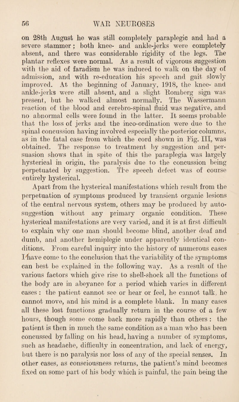on 28th August he was still completely paraplegic and had a severe stammer; both knee- and ankle-jerks were completely absent, and there was considerable rigidity of the legs. The plantar reflexes were normal. As a result of vigorous suggestion with the aid of faradism he was induced to walk on the day of admission, and with re-education his speech and gait slowly improved. At the beginning of January, 1918, the knee- and ankle-jerks were still absent, and a slight Romberg sign was present, but he walked almost normally. The Wassermann reaction of the blood and cerebro-spinal fluid was negative, and no abnormal cells were found in the latter. It seems probable that the loss of jerks and the inco-ordination were due to the spinal concussion having involved especially the posterior columns, as in the fatal case from which the cord shown in Fig. Ill, was obtained. The response to treatment by suggestion and per¬ suasion shows that in spite of this the paraplegia was largely hysterical in origin, the paralysis due to the concussion being perpetuated by suggestion. The speech defect was of course entirely hysterical. Apart from the hysterical manifestations which result from the perpetuation of symptoms produced by transient organic lesions of the central nervous system, others may be produced by auto¬ suggestion without any primary organic condition. These hysterical manifestations are very varied, and it is at first difficult to explain why one man should become blind, another deaf and dumb, and another hemiplegic under apparently identical con¬ ditions. From careful inquiry into the history of numerous cases I'nave come to the conclusion that the variability of the symptoms can best be explained in the following way. As a result of the various factors which give rise to shell-shock all the functions of the body are in abeyance for a period which varies in different cases : the patient cannot see or hear or feel, he cannot talk, he cannot move, and his mind is a complete blank. In many cases all these lost functions gradually return in the course of a few hours, though some come back more rapidly than others : the patient is then in much the same condition as a man who has been concussed by falling on his head, having a number of symptoms, such as headache, difficulty in concentration, and lack of energy, but there is no paralysis nor loss of any of the special senses. In other cases, as consciousness returns, the patient’s mind becomes fixed on some part of his body which is painful, the pain being the