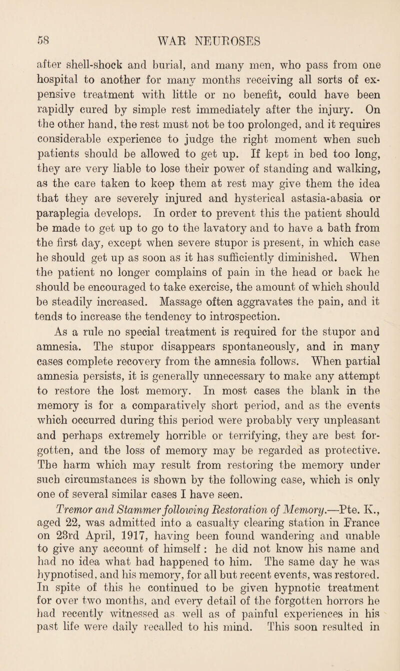 after shell-shock and burial, and many men, who pass from one hospital to another for many months receiving all sorts of ex¬ pensive treatment with little or no benefit, could have been rapidly cured by simple rest immediately after the injury. On the other hand, the rest must not be too prolonged, and it requires considerable experience to judge the right moment when such patients should be allowed to get up. If kept in bed too long, they are very liable to lose their power of standing and walking, as the care taken to keep them at rest may give them the idea that they are severely injured and hysterical astasia-abasia or paraplegia develops. In order to prevent this the patient should be made to get up to go to the lavatory and to have a bath from the first day, except when severe stupor is present, in which case he should get up as soon as it has sufficiently diminished. When the patient no longer complains of pain in the head or back he should be encouraged to take exercise, the amount of which should be steadily increased. Massage often aggravates the pain, and it tends to increase the tendency to introspection. As a rule no special treatment is required for the stupor and amnesia. The stupor disappears spontaneously, and in many cases complete recovery from the amnesia follows. When partial amnesia persists, it is generally unnecessary to make any attempt to restore the lost memory. In most cases the blank in the memory is for a comparatively short period, and as the events which occurred during this period were probably very unpleasant and perhaps extremely horrible or terrifying, they are best for¬ gotten, and the loss of memory may be regarded as protective. The harm which may result from restoring the memory under such circumstances is shown by the following case, which is only one of several similar cases I have seen. Tremor and Stammer following Restoration of Memory.—Pte. K., aged 22, was admitted into a casualty clearing station in Erance on 23rd April, 1917, having been found wandering and unable to give any account of himself: he did not know his name and had no idea what bad happened to him. The same day he was hypnotised, and his memory, for all but recent events, was restored. In spite of this he continued to be given hypnotic treatment for over two months, and every detail of the forgotten horrors he had recently witnessed as well as of painful experiences in his past life were daily recalled to his mind. This soon resulted in
