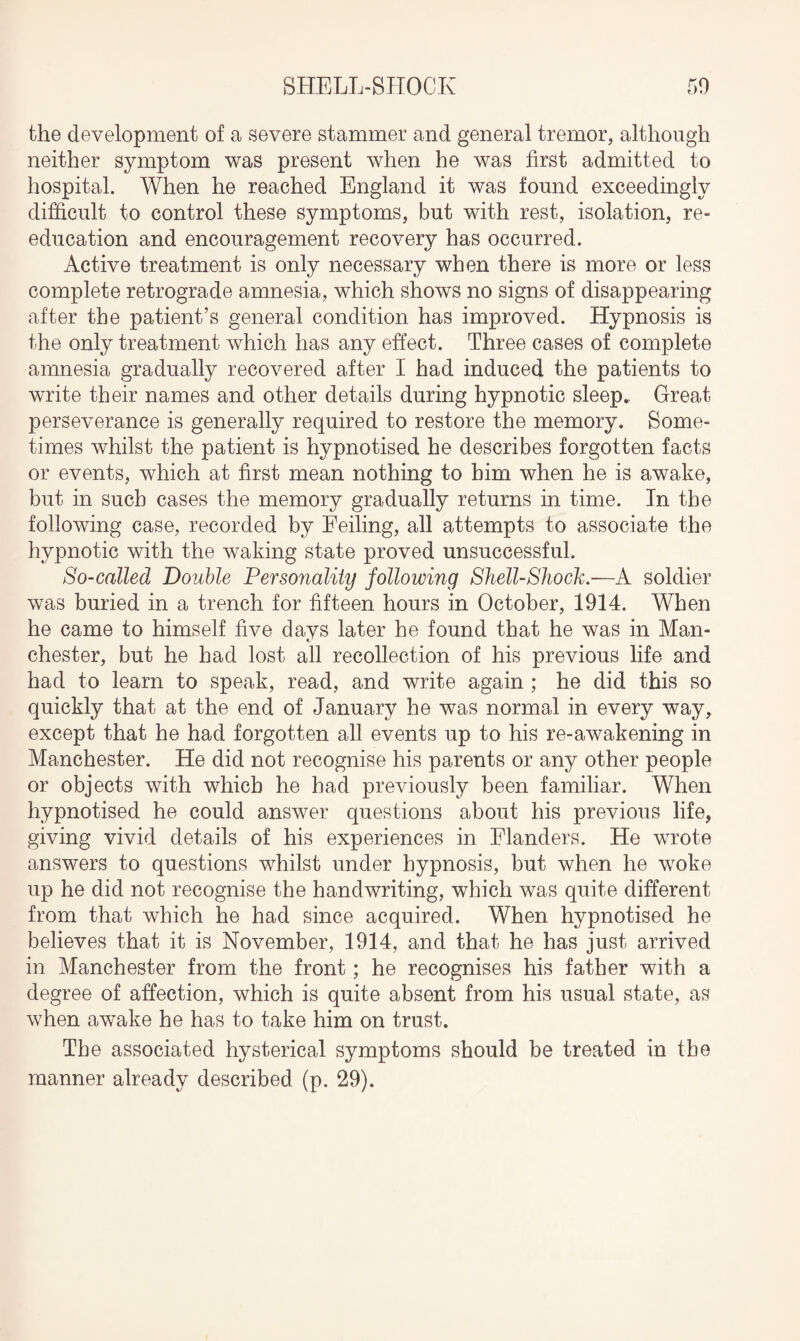 the development of a severe stammer and general tremor, although neither symptom was present when he was first admitted to hospital. When he reached England it was found exceedingly difficult to control these symptoms, but with rest, isolation, re- education and encouragement recovery has occurred. Active treatment is only necessary when there is more or less complete retrograde amnesia, which shows no signs of disappearing after the patient’s general condition has improved. Hypnosis is the only treatment which has any effect. Three cases of complete amnesia gradually recovered after I had induced the patients to write their names and other details during hypnotic sleep. Great perseverance is generally required to restore the memory. Some¬ times whilst the patient is hypnotised he describes forgotten facts or events, which at first mean nothing to him when he is awake, but in such cases the memory gradually returns in time. In the following case, recorded by Feiling, all attempts to associate the hypnotic with the waking state proved unsuccessful. So-called Double Personality following Shell-Shock.—A soldier was buried in a trench for fifteen hours in October, 1914. When he came to himself five days later he found that he was in Man¬ chester, but he had lost all recollection of his previous life and had to learn to speak, read, and write again ; he did this so quickly that at the end of January he was normal in every way, except that he had forgotten all events up to his re-awakening in Manchester. He did not recognise his parents or any other people or objects with which he had previously been familiar. When hypnotised he could answer questions about his previous life, giving vivid details of his experiences in Flanders. He wrote answers to questions whilst under hypnosis, but when he woke up he did not recognise the handwriting, which was quite different from that which he had since acquired. When hypnotised he believes that it is November, 1914, and that he has just arrived in Manchester from the front; he recognises his father with a degree of affection, which is quite absent from his usual state, as when awake he has to take him on trust. The associated hysterical symptoms should be treated in the manner already described (p. 29).