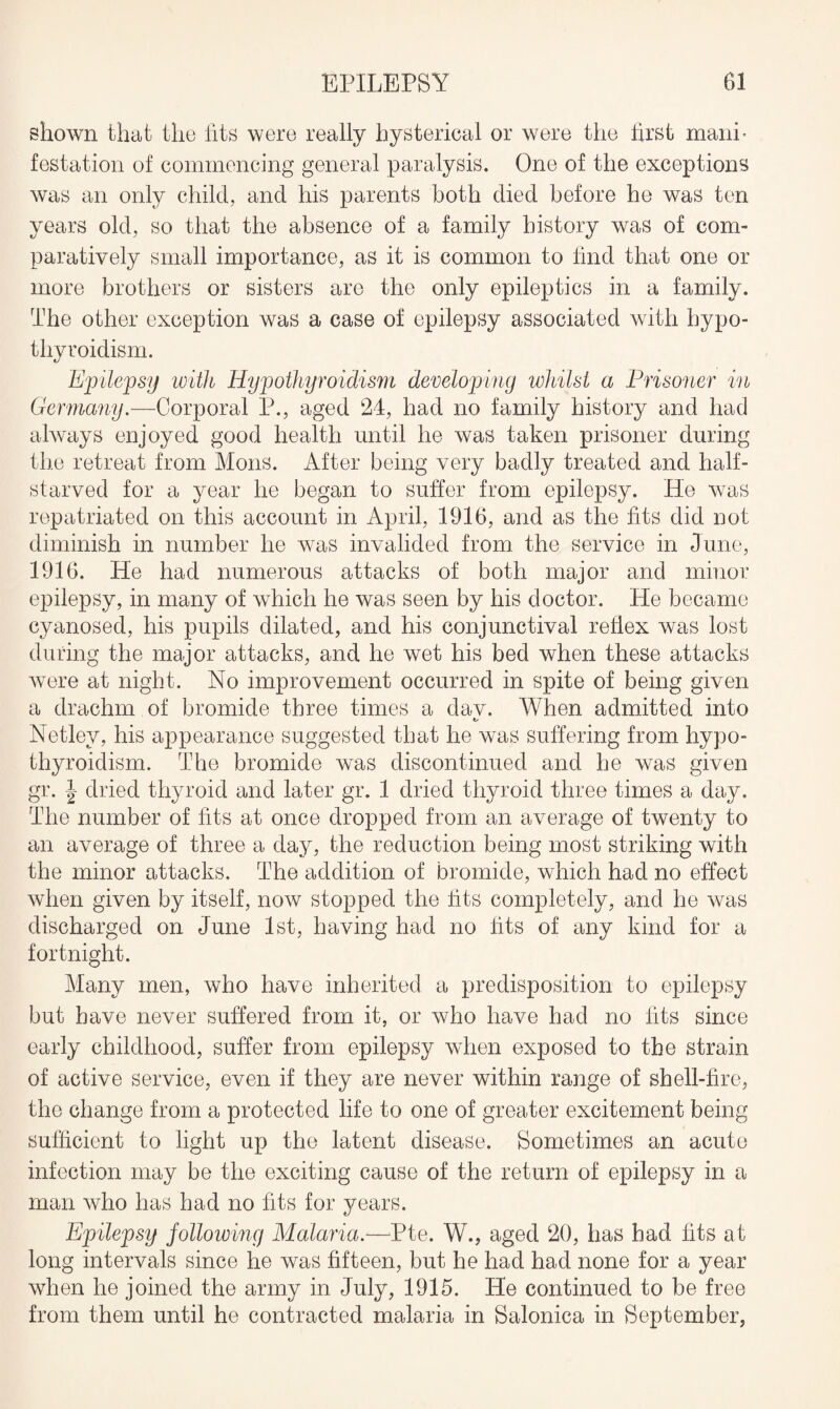 shown that the tits were really hysterical or were the first manb testation of commencing general paralysis. One of the exceptions was an only child, and his parents both died before be was ten years old, so that the absence of a family history was of com¬ paratively small importance, as it is common to find that one or more brothers or sisters are the only epileptics in a family. The other exception was a case of epilepsy associated with hypo¬ thyroidism. Epilepsy with Hypothyroidism developing whilst a Prisoner in Germany.—Corporal P., aged 24, had no family history and had always enjoyed good health until he was taken prisoner during the retreat from Mons. After being very badly treated and half- starved for a year he began to suffer from epilepsy. He was repatriated on this account in April, 1916, and as the fits did not diminish in number he was invalided from the service in June, 1916. He had numerous attacks of both major and minor epilepsy, in many of which he was seen by his doctor. He became cyanosed, his pupils dilated, and his conjunctival reflex was lost during the major attacks, and he wet his bed when these attacks were at night. No improvement occurred in spite of being given a drachm of bromide three times a dav. When admitted into Netlev, his appearance suggested that he was suffering from hypo¬ thyroidism. The bromide was discontinued and he was given gr. | dried thyroid and later gr. 1 dried thyroid three times a day. The number of fits at once dropped from an average of twenty to an average of three a day, the reduction being most striking with the minor attacks. The addition of bromide, which had no effect when given by itself, now stopped the fits completely, and he was discharged on June 1st, having had no fits of any kind for a fortnight. Many men, who have inherited a predisposition to epilepsy but have never suffered from it, or who have had no fits since early childhood, suffer from epilepsy when exposed to the strain of active service, even if they are never within range of shell-fire, the change from a protected life to one of greater excitement being sufficient to light up the latent disease. Sometimes an acute infection may be the exciting cause of the return of epilepsy in a man who has had no fits for years. Epilepsy jollowing Malaria.— LJte. W., aged 20, has had fits at long intervals since he was fifteen, but he had had none for a year when he joined the army in July, 1915. He continued to be free from them until he contracted malaria in Salonica in September,