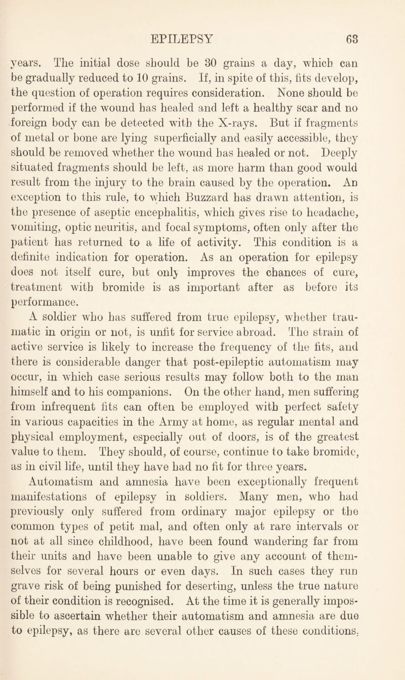 years. The initial dose should be 80 grains a day, which can be gradually reduced to 10 grains. If, in spite of this, fits develop, the question of operation requires consideration. None should be performed if the wound has healed and left a healthy scar and no foreign body can be detected with the X-rays. But if fragments of metal or bone are lying superficially and easily accessible, they should be removed whether the wound has healed or not. Deeply situated fragments should be left, as more harm than good would result from the injury to the brain caused by the operation. An exception to this rule, to which Buzzard has drawn attention, is the presence of aseptic encephalitis, which gives rise to headache, vomiting, optic neuritis, and focal symptoms, often only after the patient has returned to a life of activity. This condition is a definite indication for operation. As an operation for epilepsy does not itself cure, but only improves the chances of cure, treatment with bromide is as important after as before its performance. A soldier who has suffered from true epilepsy, whether trau¬ matic in origin or not, is unfit for service abroad. The strain of active service is likely to increase the frequency of the fits, and there is considerable danger that post-epileptic automatism may occur, in which case serious results may follow both to the man himself and to his companions. On the other hand, men suffering from infrequent fits can often be employed with perfect safety in various capacities in the Army at home, as regular mental and physical employment, especially out of doors, is of the greatest value to them. They should, of course, continue to take bromide, as in civil life, until they have had no fit for three years. Automatism and amnesia have been exceptionally frequent manifestations of epilepsy in soldiers. Many men, who had previously only suffered from ordinary major epilepsy or the common types of petit mal, and often only at rare intervals or not at all since childhood, have been found wandering far from their units and have been unable to give any account of them¬ selves for several hours or even days. In such cases they run grave risk of being punished for deserting, unless the true nature of their condition is recognised. At the time it is generally impos¬ sible to ascertain whether their automatism and amnesia are due to epilepsy, as there are several other causes of these conditions.
