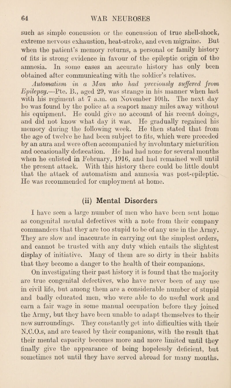 such as simple concussion or the concussion of true shell-sliock, extreme nervous exhaustion, heat-stroke, and even migraine. But when the patient’s memory returns, a personal or family history of fits is strong evidence in favour of the epileptic origin of the amnesia. In some cases an accurate history has only been obtained after communicating with the soldier’s relatives. Automatism in a Man who had previously suffered from Epilepsy.—Pte. B., aged 29, was strange in his manner when last with his regiment at 7 a.m. on November 10th. The next day he was found by the police at a seaport many miles away without his equipment. He could give no account of his recent doings, and did not know what day it was. He gradually regained his memory during the following week. He then stated that from the age of twelve he had been subject to fits, which were preceded by an aura and were often accompanied by involuntary micturition and oceasionallv defecation. He had had none for several months t when he enlisted in February, 1916, and had remained well until the present attack. With this history there could be little doubt that the attack of automatism and amnesia was post-epileptic. He was recommended for employment at home. (ii) Mental Disorders I have seen a large number of men who have been sent home as congenital mental defectives with a note from their company commanders that they are too stupid to be of any use in the Army. They are slow and inaccurate in carrying out the simplest orders, and cannot be trusted with any duty which entails the slightest display of initiative. Many of them are so dirty in their habits that they become a danger to the health of their companions. On investigating their past history it is found that the majority are true congenital defectives, who have never been of anv use in civil life, but among them are a considerable number of stupid and badly educated men, who were able to do useful work and earn a fair wage in some manual occupation before they joined the Army, but they have been unable to adapt themselves to their new surroundings. They constantly get into difficulties with their N.C.O.s, and are teased by their companions, with the result that their mental capacity becomes more and more limited until they finally give the appearance of being hopelessly deficient, but sometimes not until they have served abroad for many months.
