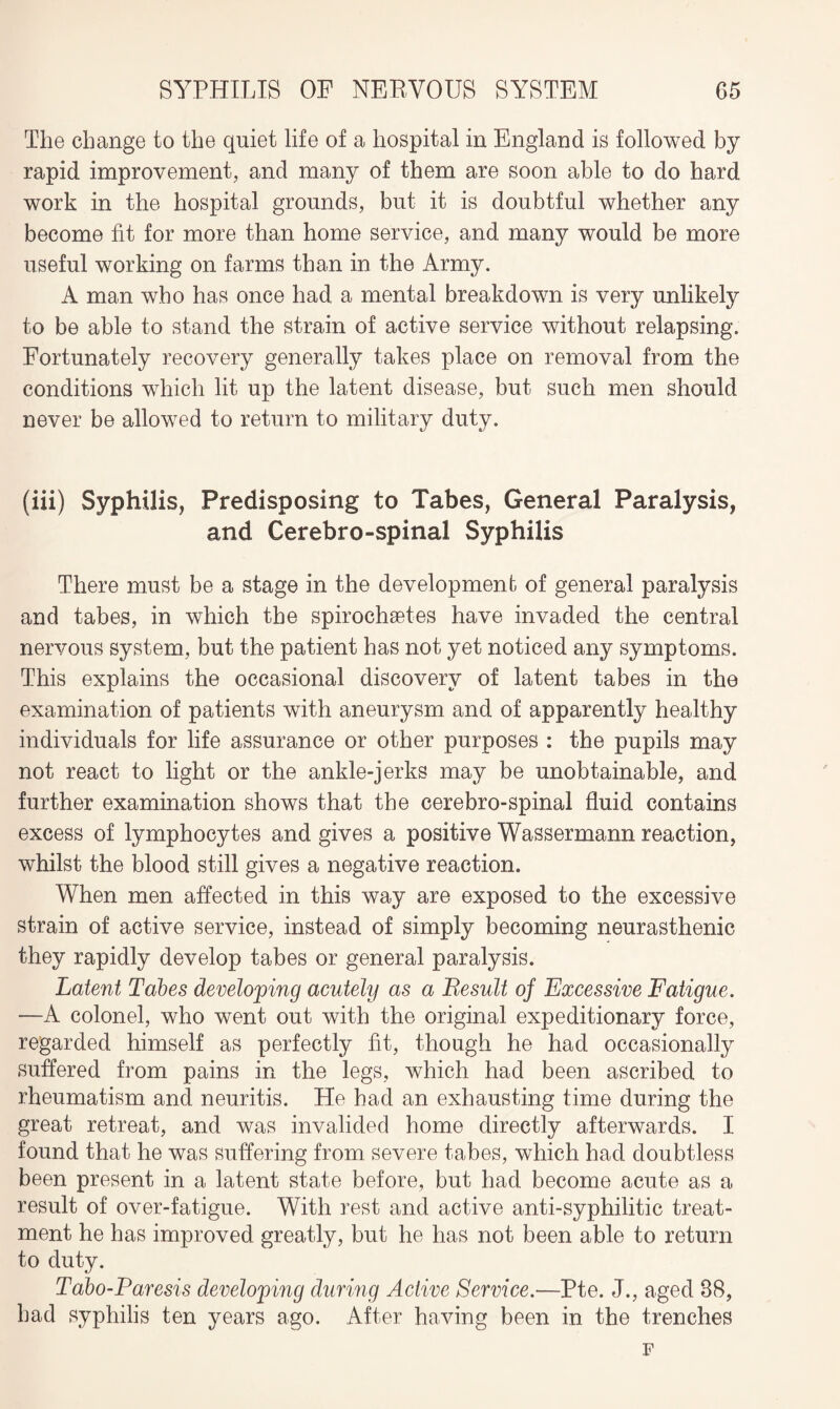 The change to the quiet life of a hospital in England is followed by rapid improvement, and many of them are soon able to do hard work in the hospital grounds, but it is doubtful whether any become fit for more than home service, and many would be more useful working on farms than in the Army. A man who has once had a mental breakdown is very unlikely to be able to stand the strain of active service without relapsing. Fortunately recovery generally takes place on removal from the conditions which lit up the latent disease, but such men should never be allowed to return to military duty. (iii) Syphilis, Predisposing to Tabes, General Paralysis, and Cerebro-spinal Syphilis There must be a stage in the development of general paralysis and tabes, in which the spirochaetes have invaded the central nervous system, but the patient has not yet noticed any symptoms. This explains the occasional discovery of latent tabes in the examination of patients with aneurysm and of apparently healthy individuals for life assurance or other purposes : the pupils may not react to light or the ankle-jerks may be unobtainable, and further examination shows that the cerebro-spinal fluid contains excess of lymphocytes and gives a positive Wassermann reaction, whilst the blood still gives a negative reaction. When men affected in this way are exposed to the excessive strain of active service, instead of simply becoming neurasthenic they rapidly develop tabes or general paralysis. Latent Tabes developing acutely as a Result of Excessive Fatigue. —A colonel, who went out with the original expeditionary force, regarded himself as perfectly fit, though he had occasionally suffered from pains in the legs, which had been ascribed to rheumatism and neuritis. He had an exhausting time during the great retreat, and was invalided home directly afterwards. I found that he was suffering from severe tabes, which had doubtless been present in a latent state before, but had become acute as a result of over-fatigue. With rest and active anti-syphilitic treat¬ ment he has improved greatly, but he has not been able to return to duty. Tabo-Paresis developing during Active Service.—Pte. J., aged 38, had syphilis ten years ago. After having been in the trenches F