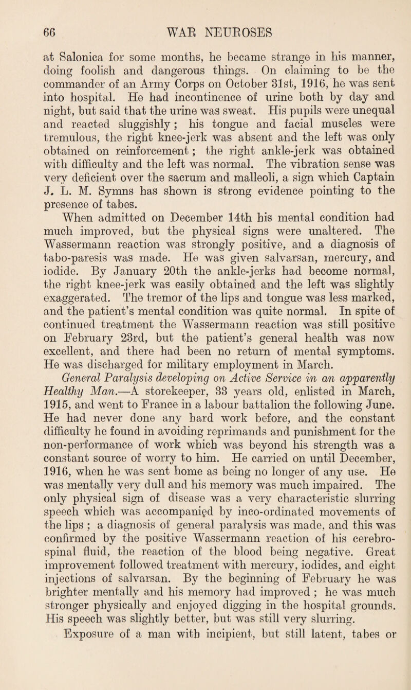 at Salonica for some months, he became strange in his manner, doing foolish and dangerous things. On claiming to be the commander of an Army Corps on October 31st, 1916, he was sent into hospital. He had incontinence of urine both by day and night, but said that the urine was sweat. His pupils were unequal and reacted sluggishly; his tongue and facial muscles were tremulous, the right knee-jerk was absent and the left was only obtained on reinforcement; the right ankle-jerk was obtained with difficulty and the left was normal. The vibration sense was very deficient over the sacrum and malleoli, a sign which Captain J. L. M. Symns has shown is strong evidence pointing to the presence of tabes. When admitted on December 14th his mental condition had much improved, but the physical signs were unaltered. The Wassermann reaction was strongly positive, and a diagnosis of tabo-paresis was made. He was given salvarsan, mercury, and iodide. By January 20th the ankle-jerks had become normal, the right knee-jerk was easily obtained and the left was slightly exaggerated. The tremor of the lips and tongue was less marked, and the patient’s mental condition was quite normal. In spite of continued treatment the Wassermann reaction was still positive on February 23rd, but the patient’s general health was now excellent, and there had been no return of mental symptoms. He was discharged for military employment in March. General Paralysis developing on Active Service in an apparently Healthy Man.—A storekeeper, 33 years old, enlisted in March, 1915, and went to France in a labour battalion the following June. He had never done any hard work before, and the constant difficulty he found in avoiding reprimands and punishment for the non-performance of work which was beyond his strength was a constant source of worry to him. He carried on until December, 1916, when he was sent home as being no longer of any use. He was mentally very dull and his memory was much impaired. The only physical sign of disease was a very characteristic slurring speech which was accompanied by inco-ordinated movements of the lips ; a diagnosis of general paralysis was made, and this was confirmed by the positive Wassermann reaction of his cerebro¬ spinal fluid, the reaction of the blood being negative. Great improvement followed treatment with mercury, iodides, and eight injections of salvarsan. By the beginning of February he was brighter mentally and his memory had improved ; he was much stronger physically and enjoyed digging in the hospital grounds. His speech was slightly better, but was still very slurring. Exposure of a man with incipient, but still latent, tabes or