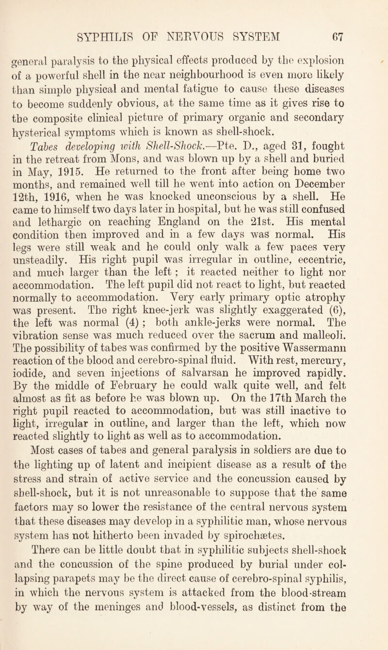general paralysis to the physical effects prod need by the explosion of a powerful shell in the near neighbourhood is even more likely than simple physical and mental fatigue to cause these diseases to become suddenly obvious, at the same time as it gives rise to the composite clinical picture of primary organic and secondary hysterical symptoms which is known as shell-shock. Tabes developing with Shell-Shock.—Pte. D., aged 31, fought in the retreat from Mons, and was blown up by a shell and buried in May, 1915. He returned to the front after being home two months, and remained well till he went into action on December 12th, 1916, when he was knocked unconscious by a shell. He came to himself two days later in hospital, but he was still confused and lethargic on reaching England on the 21st. His mental condition then improved and in a few days was normal. His legs were still weak and he could only walk a few paces very unsteadily. His right pupil was irregular in outline, eccentric, and much larger than the left ; it reacted neither to light nor accommodation. The left pupil did not react to light, but reacted normally to accommodation. Very early primary optic atrophy was present. The right knee-jerk was slightly exaggerated (6), the left was normal (4) ; both ankle-jerks were normal. The vibration sense was much reduced over the sacrum and malleoli. The possibility of tabes was confirmed by the positive Wassermann reaction of the blood and cerebro-spinal fluid. With rest, mercury, iodide, and seven injections of salvarsan he improved rapidly. By the middle of February he could walk quite well, and felt almost as fit as before he was blown up. On the 17th March the right pupil reacted to accommodation, but was still inactive to light, irregular in outline, and larger than the left, which now reacted slightly to light as well as to accommodation. Most cases of tabes and general paralysis in soldiers are due to the lighting up of latent and incipient disease as a result of the stress and strain of active service and the concussion caused by shell-shock, but it is not unreasonable to suppose that the same factors may so lower the resistance of the central nervous system that these diseases may develop in a syphilitic man, whose nervous system has not hitherto been invaded by spirochaetes. There can be little doubt that in syphilitic subjects shell-shock and the concussion of the spine produced by burial under col¬ lapsing parapets may be the direct cause of cerebro-spinal syphilis, in which the nervous system is attacked from the blood-stream by way of the meninges and blood-vessels, as distinct from the