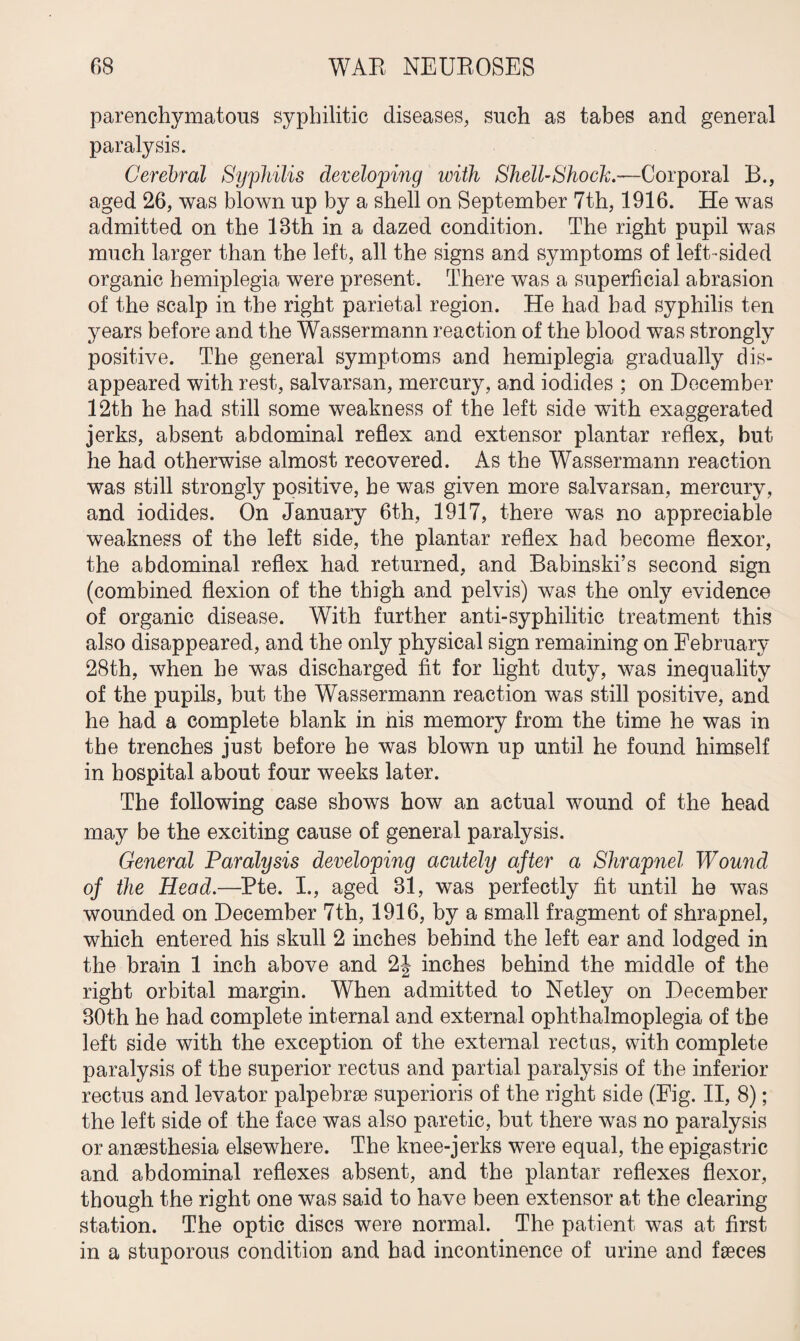 parenchymatous syphilitic diseases, such as tabes and general paralysis. Cerebral Syphilis developing with Shell-Shock.—Corporal B., aged 26, was blown up by a shell on September 7th, 1916. He was admitted on the 18th in a dazed condition. The right pupil wTas much larger than the left, all the signs and symptoms of left-sided organic hemiplegia were present. There was a superficial abrasion of the scalp in the right parietal region. He had had syphilis ten years before and the Wassermann reaction of the blood was strongly positive. The general symptoms and hemiplegia gradually dis¬ appeared with rest, salvarsan, mercury, and iodides ; on December 12th he had still some weakness of the left side with exaggerated jerks, absent abdominal reflex and extensor plantar reflex, but he had otherwise almost recovered. As the Wassermann reaction was still strongly positive, he was given more salvarsan, mercury, and iodides. On January 6th, 1917, there was no appreciable weakness of the left side, the plantar reflex had become flexor, the abdominal reflex had returned, and Babinski’s second sign (combined flexion of the thigh and pelvis) was the only evidence of organic disease. With further anti-syphilitic treatment this also disappeared, and the only physical sign remaining on February 28th, when he was discharged fit for light duty, was inequality of the pupils, but the Wassermann reaction was still positive, and he had a complete blank in his memory from the time he was in the trenches just before be was blown up until he found himself in hospital about four weeks later. The following case shows bow an actual wound of the head may be the exciting cause of general paralysis. General Paralysis developing acutely after a Shrapnel Wound of the Head.—Pte. I., aged 81, was perfectly fit until he was wounded on December 7th, 1916, by a small fragment of shrapnel, which entered his skull 2 inches behind the left ear and lodged in the brain 1 inch above and 2| inches behind the middle of the right orbital margin. When admitted to Netley on December 30th he had complete internal and external ophthalmoplegia of the left side with the exception of the external rectus, with complete paralysis of the superior rectus and partial paralysis of the inferior rectus and levator palpebrse superioris of the right side (Fig. II, 8); the left side of the face was also paretic, but there was no paralysis or anesthesia elsewhere. The knee-jerks were equal, the epigastric and abdominal reflexes absent, and the plantar reflexes flexor, though the right one was said to have been extensor at the clearing- station. The optic discs were normal. The patient was at first in a stuporous condition and had incontinence of urine and faeces