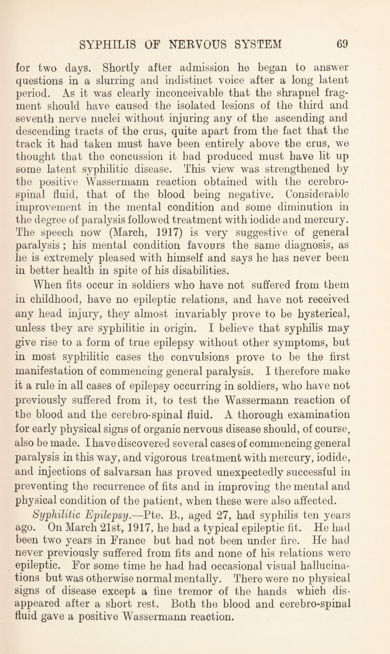 for two days. Shortly after admission he began to answer questions in a slurring and indistinct voice after a long latent period. As it was clearly inconceivable that the shrapnel frag¬ ment should have caused the isolated lesions of the third and seventh nerve nuclei without injuring any of the ascending and descending tracts of the crus, quite apart from the fact that the track it had taken must have been entirely above the crus, we thought that the concussion it bad produced must have lit up some latent syphilitic disease. This view was strengthened by the positive Wassermann reaction obtained with the cerebro¬ spinal fluid, that of the blood being negative. Considerable improvement in the mental condition and some diminution in the degree of paralysis followed treatment with iodide and mercury. The speech now (March, 1917) is very suggestive of general paralysis ; his mental condition favours the same diagnosis, as he is extremely pleased with himself and says he has never been in better health in spite of his disabilities. When fits occur in soldiers who have not suffered from them in childhood, have no epileptic relations, and have not received any head injury, they almost invariably prove to be hysterical, unless they are syphilitic in origin. I believe that syphilis may give rise to a form of true epilepsy without other symptoms, but in most syphilitic cases the convulsions prove to be the first manifestation of commencing general paralysis. I therefore make it a rule in all cases of epilepsy occurring in soldiers, who have not previously suffered from it, to test the Wassermann reaction of the blood and the cerebro-spinal fluid. A thorough examination for early physical signs of organic nervous disease should, of course, also be made. I have discovered several cases of commencing general paralysis in this way, and vigorous treatment with mercury, iodide, and injections of salvarsan has proved unexpectedly successful in preventing the recurrence of fits and in improving the mental and physical condition of the patient, when these were also affected. Syphilitic Epilepsy.—Pte. B., aged 27, had syphilis ten years ago. On March 21st, 1917, he had a typical epileptic fit. He had been two years in France but had not been under fire. He had never previously suffered from fits and none of his relations were epileptic. For some time he had had occasional visual hallucina¬ tions but was otherwise normal mentally. There were no physical signs of disease except a fine tremor of the hands which dis¬ appeared after a short rest. Both the blood and cerebro-spinal fluid gave a positive Wassermann reaction.