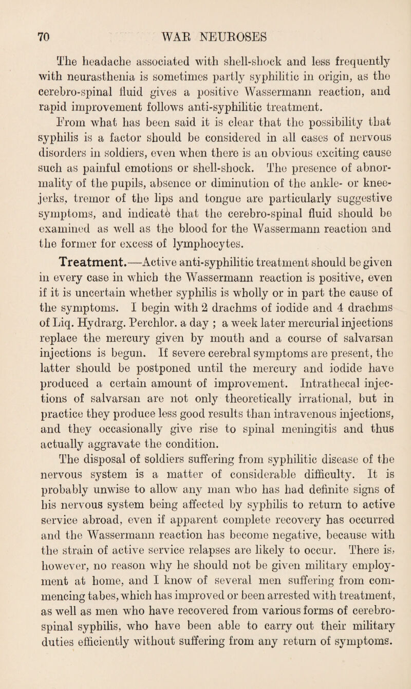 The headache associated with shell-shock and less frequently with neurasthenia is sometimes partly syphilitic in origin, as the cerebro-spinal fluid gives a positive Wassermann reaction, and rapid improvement follows anti-syphilitic treatment. From what has been said it is clear that the possibility that syphilis is a factor should be considered in all cases of nervous disorders in soldiers, even when there is an obvious exciting cause such as painful emotions or shell-shock. The presence of abnor¬ mality of the pupils, absence or diminution of the ankle- or knee- jerks, tremor of the lips and tongue are particularly suggestive symptoms, and indicate that the cerebro-spinal fluid should be examined as well as the blood for the Wassermann reaction and the former for excess of lymphocytes. Treatment.—Active anti-syphilitic treatment should be given in every case in which the Wassermann reaction is positive, even if it is uncertain whether syphilis is wholly or in part the cause of the symptoms. I begin with 2 drachms of iodide and 4 drachms of Liq. Hydrarg. Perchlor. a day ; a week later mercurial injections replace the mercury given by mouth and a course of salvarsan injections is begun. If severe cerebral symptoms are present, the latter should be postponed until the mercury and iodide have produced a certain amount of improvement. Intrathecal injec¬ tions of salvarsan are not only theoretically irrational, but in practice they produce less good results than intravenous injections, and they occasionally give rise to spinal meningitis and thus actually aggravate the condition. The disposal of soldiers suffering from syphilitic disease of the nervous system is a matter of considerable difficulty. It is probably unwise to allow any man who has had definite signs of his nervous system being affected by syphilis to return to active service abroad, even if apparent complete recovery has occurred and the Wassermann reaction has become negative, because with the strain of active service relapses are likely to occur. There is? however, no reason why he should not be given military employ¬ ment at home, and I know of several men suffering from com¬ mencing tabes, which has improved or been arrested with treatment, as well as men who have recovered from various forms of cerebro¬ spinal syphilis, who have been able to carry out their military duties efficiently without suffering from any return of symptoms.