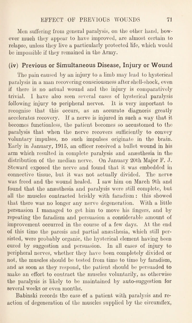 Men Buffering from general paralysis, on the other hand, how¬ ever much they appear to have improved, are almost certain to relapse, unless they live a particularly protected life, which would be impossible if they remained in the Army. (iv) Previous or Simultaneous Disease, Injury or Wound The pain caused by an injury to a limb may lead to hysterical paralysis in a man recovering consciousness after shell-shock, even if there is no actual wound and the injury is comparatively trivial. I have also seen several cases of hysterical paralysis following injury to peripheral nerves. It is very important to recognise that this occurs, as an accurate diagnosis greatly accelerates recovery. If a nerve is injured in such a way that it becomes functionless, the patient becomes so accustomed to the paralysis that when the nerve recovers sufficiently to convey voluntary impulses, no such impulses originate in the brain. Early in January, 1915, an officer received a bullet wound in bis arm which resulted in complete paralysis and anaesthesia in the distribution of the median nerve. On January 20th Major F. J. Steward exposed the nerve and found that it was embedded in connective tissue, but it was not actually divided. The nerve was freed and the wound healed. I saw him on March 9th and found that the anaesthesia and paralysis were still complete, but all the muscles contracted briskly with faradism: this showed that there was no longer any nerve degeneration. With a little persuasion I managed to get him to move his fingers, and by repeating the faradism and persuasion a considerable amount of improvement occurred in the course of a few days. At the end of this time the paresis and partial anaesthesia, which still per¬ sisted, were probably organic, the hysterical element having been cured by suggestion and persuasion. In all cases of injury to peripheral nerves, whether they have been completely divided or not, the muscles should be tested from time to time by faradism, and as soon as they respond, the patient should be persuaded to make an effort to contract the muscles voluntarily, as otherwise the paralysis is likely to be maintained by auto-suggestion for several weeks or even months. Babinski records the case of a patient with paralysis and re¬ action of degeneration of the muscles supplied by the circumflex,