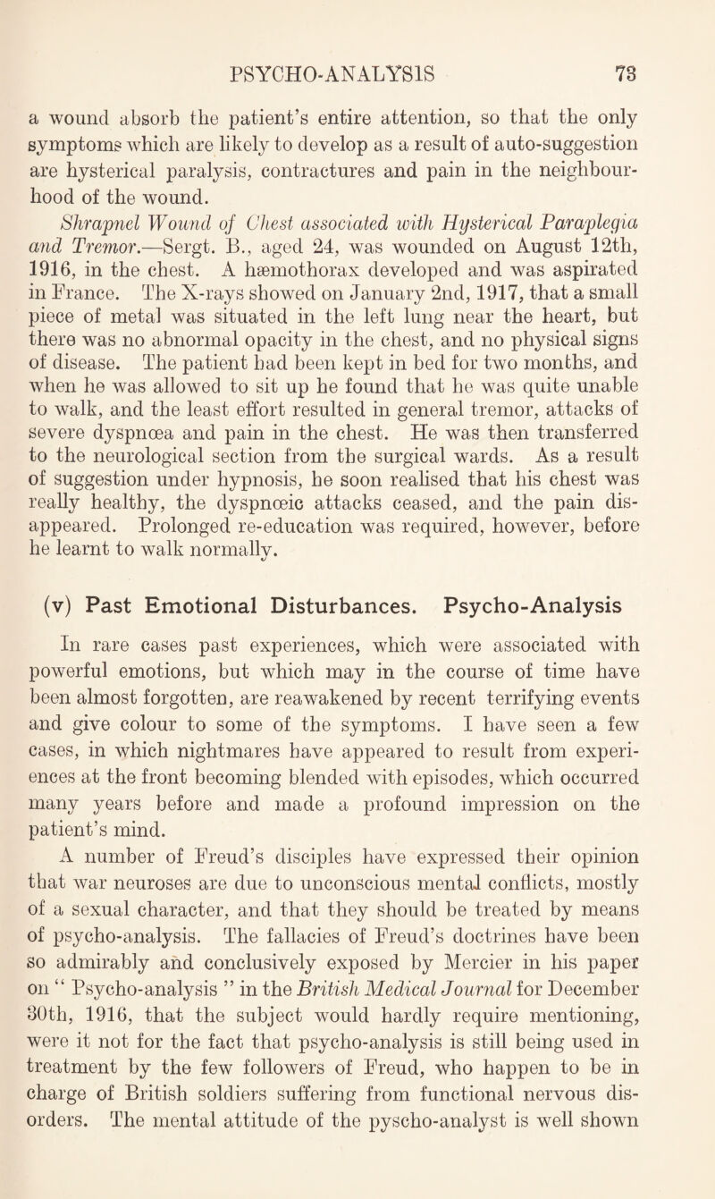 a wound absorb the patient’s entire attention, so that the only symptoms which are likely to develop as a result of auto-suggestion are hysterical paralysis, contractures and pain in the neighbour¬ hood of the wound. Shrapnel Wound of Chest associated with Hysterical Paraplegia and Tremor.—Sergt. B., aged 24, was wounded on August 12th, 1916, in the chest. A hsemothorax developed and was aspirated in France. The X-rays showed on January 2nd, 1917, that a small piece of metal was situated in the left lung near the heart, but there was no abnormal opacity in the chest, and no physical signs of disease. The patient had been kept in bed for two months, and when he was allowed to sit up he found that he was quite unable to walk, and the least effort resulted in general tremor, attacks of severe dyspnoea and pain in the chest. He was then transferred to the neurological section from the surgical wards. As a result of suggestion under hypnosis, he soon realised that his chest was really healthy, the dyspnoeic attacks ceased, and the pain dis¬ appeared. Prolonged re-education was required, however, before he learnt to walk normallv. (v) Past Emotional Disturbances. Psycho-Analysis In rare cases past experiences, which were associated with powerful emotions, but which may in the course of time have been almost forgotten, are reawakened by recent terrifying events and give colour to some of the symptoms. I have seen a few cases, in which nightmares have appeared to result from experi¬ ences at the front becoming blended with episodes, which occurred many years before and made a profound impression on the patient’s mind. A number of Freud’s disciples have expressed their opinion that war neuroses are due to unconscious mental conflicts, mostly of a sexual character, and that they should be treated by means of psycho-analysis. The fallacies of Freud’s doctrines have been so admirably and conclusively exposed by Mercier in his paper on “ Psycho-analysis ” in the British Medical Journal for December 80th, 1916, that the subject would hardly require mentioning, were it not for the fact that psycho-analysis is still being used in treatment by the few followers of Freud, who happen to be in charge of British soldiers suffering from functional nervous dis¬ orders. The mental attitude of the pyscho-analyst is well shown