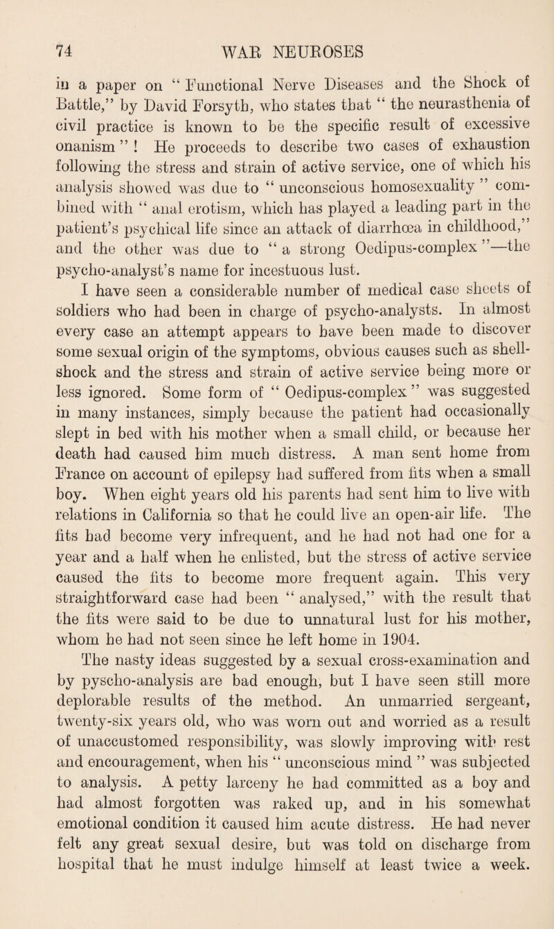 in a paper on “ Functional Nerve Diseases and the Shock of Battle,” by David Forsyth, who states that “ the neurasthenia of civil practice is known to be the specific result of excessive onanism ” ! He proceeds to describe two cases of exhaustion following the stress and strain of active service, one of which his analysis showed was due to “ unconscious homosexuality ” com¬ bined with “ anal erotism, which has played a leading part in the patient’s psychical life since an attack of diarrhoea in childhood, and the other was due to “a strong Oedipus-complex ”—the psycho-analyst’s name for incestuous lust. I have seen a considerable number of medical case sheets of soldiers who had been in charge of psycho-analysts. In almost every case an attempt appears to have been made to discover some sexual origin of the symptoms, obvious causes such as shell¬ shock and the stress and strain of active service being more or less ignored. Some form of “ Oedipus-complex ” was suggested in many instances, simply because the patient had occasionally slept in bed with his mother when a small child, or because her death had caused him much distress. A man sent home from France on account of epilepsy had suffered from fits when a small boy. When eight years old his parents had sent him to live with relations in California so that he could live an open-air life. The fits had become very infrequent, and he had not had one for a year and a half when he enlisted, but the stress of active service caused the fits to become more frequent again. This very straightforward case had been “ analysed,” with the result that the fits were said to be due to unnatural lust for his mother, whom he had not seen since he left home in 1904. The nasty ideas suggested by a sexual cross-examination and by pyscho-analysis are bad enough, but I have seen still more deplorable results of the method. An unmarried sergeant, twenty-six years old, who was worn out and worried as a result of unaccustomed responsibility, was slowly improving with rest and encouragement, when his “ unconscious mind ” was subjected to analysis. A petty larceny he had committed as a boy and had almost forgotten was raked up, and in his somewhat emotional condition it caused him acute distress. He had never felt any great sexual desire, but was told on discharge from hospital that he must indulge himself at least twice a week.