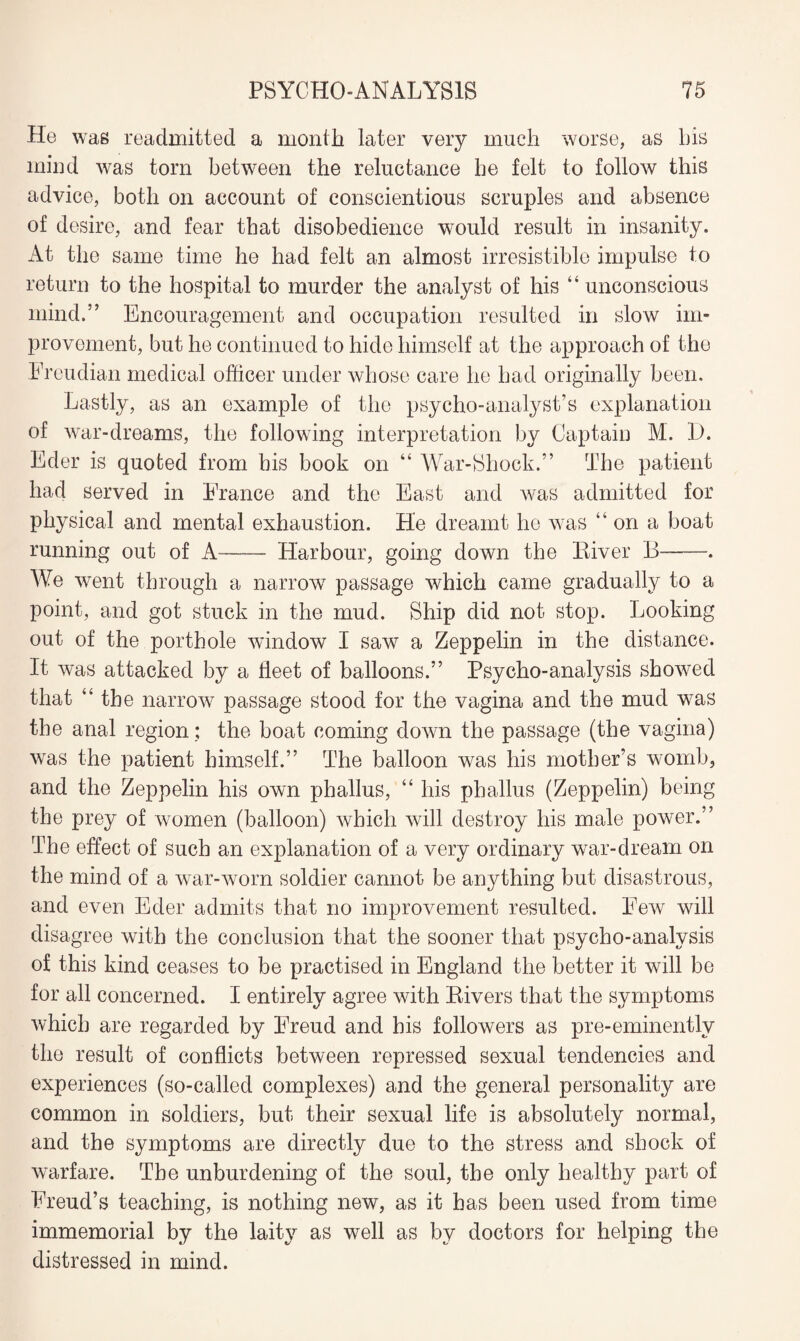 He was readmitted a month later very much worse, as bis mind was tom between the reluctance be felt to follow this advice, both on account of conscientious scruples and absence of desire, and fear that disobedience would result in insanity. At the same time be had felt an almost irresistible impulse to return to the hospital to murder the analyst of his “ unconscious mind.” Encouragement and occupation resulted in slow im¬ provement, but he continued to hide himself at the approach of the Freudian medical officer under whose care he had originally been. Lastly, as an example of the psycho-analyst’s explanation of war-dreams, the following interpretation by Captain M. D. Eder is quoted from his book on “ War-Shock.” The patient had served in France and the East and was admitted for physical and mental exhaustion. He dreamt he was “on a boat running out of A-Harbour, going down the River B- We went through a narrow7 passage which came gradually to a point, and got stuck in the mud. Ship did not stop. Looking out of the porthole window I saw a Zeppelin in the distance. It was attacked by a fleet of balloons.” Psycho-analysis showed that “the narrow passage stood for the vagina and the mud was the anal region; the boat coming down the passage (the vagina) was the patient himself.” The balloon was his mother’s womb, and the Zeppelin his own phallus, “ his phallus (Zeppelin) being the prey of women (balloon) which will destroy his male power.” The effect of such an explanation of a very ordinary war-dream on the mind of a war-worn soldier cannot be anything but disastrous, and even Eder admits that no improvement resulted. Few will disagree with the conclusion that the sooner that psycho-analysis of this kind ceases to be practised in England the better it will be for all concerned. I entirely agree with Rivers that the symptoms which are regarded by Freud and his followers as pre-eminently the result of conflicts between repressed sexual tendencies and experiences (so-called complexes) and the general personality are common in soldiers, but their sexual life is absolutely normal, and the symptoms are directly due to the stress and shock of warfare. The unburdening of the soul, the only healthy part of Freud’s teaching, is nothing new, as it has been used from time immemorial by the laity as well as by doctors for helping the distressed in mind.