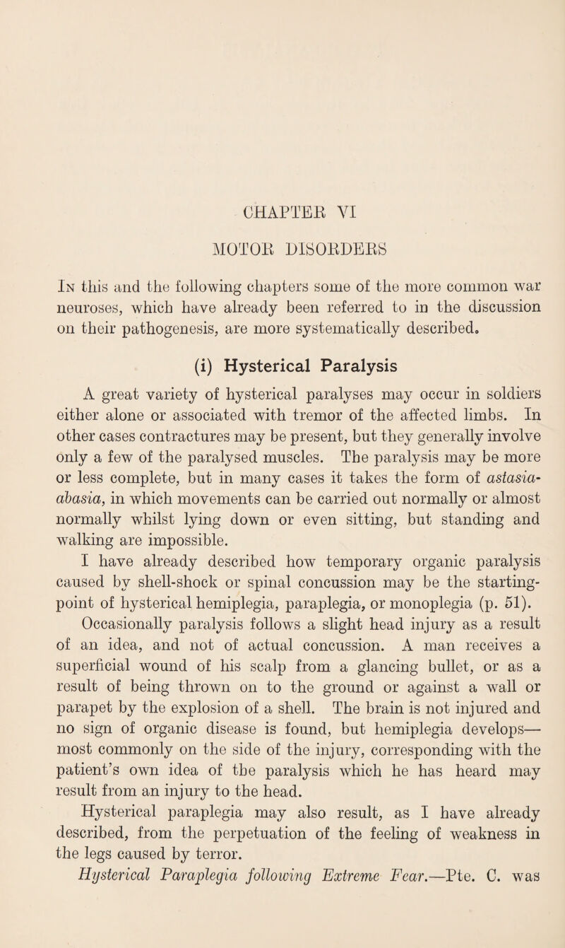 CHAPTER VI MOTOR DISORDERS In this and the following chapters some of the more common war neuroses, which have already been referred to in the discussion on their pathogenesis, are more systematically described. (i) Hysterical Paralysis A great variety of hysterical paralyses may occur in soldiers either alone or associated with tremor of the affected limbs. In other cases contractures may be present, but they generally involve only a few of the paralysed muscles. The paralysis may be more or less complete, but in many cases it takes the form of astasia- abasia, in which movements can be carried out normally or almost normally whilst lying down or even sitting, but standing and walking are impossible. I have already described how temporary organic paralysis caused by shell-shock or spinal concussion may be the starting- point of hysterical hemiplegia, paraplegia, or monoplegia (p. 51). Occasionally paralysis follows a slight head injury as a result of an idea, and not of actual concussion. A man receives a superficial wound of his scalp from a glancing bullet, or as a result of being thrown on to the ground or against a wall or parapet by the explosion of a shell. The brain is not injured and no sign of organic disease is found, but hemiplegia develops— most commonly on the side of the injury, corresponding with the patient’s own idea of the paralysis which he has heard may result from an injury to the head. Hysterical paraplegia may also result, as I have already described, from the perpetuation of the feeling of weakness in the legs caused by terror. Hysterical Paraplegia following Extreme Fear.—Pte. C. was