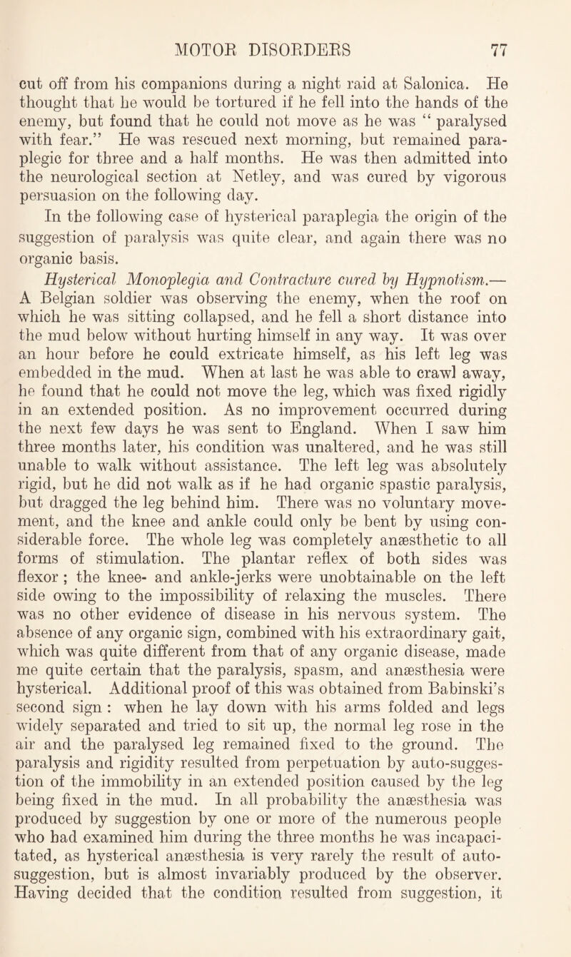 cut off from his companions during a night raid at Salonica. He thought that he would be tortured if he fell into the hands of the enemy, but found that he could not move as he was “ paralysed with fear.” He was rescued next morning, but remained para¬ plegic for three and a half months. He was then admitted into the neurological section at Netley, and was cured by vigorous persuasion on the following day. In the following case of hysterical paraplegia the origin of the suggestion of paralysis was quite clear, and again there was no organic basis. Hysterical Monoplegia and Contracture cured by Hypnotism.— A Belgian soldier was observing the enemy, when the roof on which he was sitting collapsed, and he fell a short distance into the mud below without hurting himself in any way. It was over an hour before he could extricate himself, as his left leg was embedded in the mud. When at last he was able to crawl away, he found that he could not move the leg, which was fixed rigidly in an extended position. As no improvement occurred during the next few days he was sent to England. When I saw him three months later, his condition was unaltered, and he was still unable to walk without assistance. The left leg was absolutely rigid, but he did not walk as if he had organic spastic paralysis, but dragged the leg behind him. There was no voluntary move¬ ment, and the knee and ankle could only be bent by using con¬ siderable force. The whole leg was completely anaesthetic to all forms of stimulation. The plantar reflex of both sides was flexor ; the knee- and ankle-jerks were unobtainable on the left side owing to the impossibility of relaxing the muscles. There was no other evidence of disease in his nervous system. The absence of any organic sign, combined with his extraordinary gait, which was quite different from that of any organic disease, made me quite certain that the paralysis, spasm, and anaesthesia were hysterical. Additional proof of this was obtained from Babinski’s second sign : when he lay down with his arms folded and legs widely separated and tried to sit up, the normal leg rose in the air and the paralysed leg remained fixed to the ground. The paralysis and rigidity resulted from perpetuation by auto-sugges¬ tion of the immobility in an extended position caused by the leg being fixed in the mud. In all probability the anaesthesia was produced by suggestion by one or more of the numerous people who had examined him during the three months he was incapaci¬ tated, as hysterical anaesthesia is very rarely the result of auto¬ suggestion, but is almost invariably produced by the observer. Having decided that the condition resulted from suggestion, it
