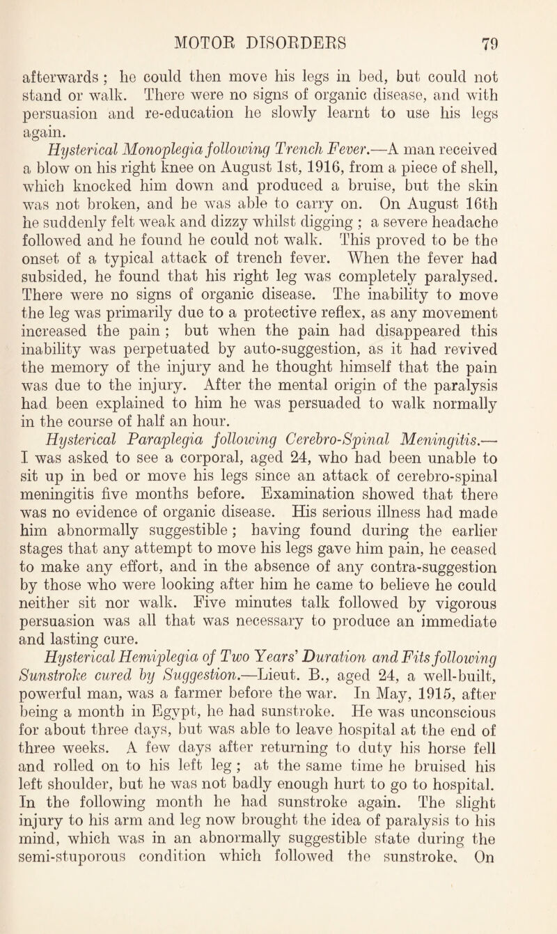 afterwards ; he could then move his legs in bed, but could not stand or walk. There were no signs of organic disease, and with persuasion and re-education he slowly learnt to use his legs again. Hysterical Monoplegia following Trench Fever.—A man received a blow on his right knee on August 1st, 1916, from a piece of shell, which knocked him down and produced a bruise, but the skin was not broken, and he was able to carry on. On August 16th he suddenly felt weak and dizzy whilst digging ; a severe headache followed and he found he could not walk. This proved to be the onset of a typical attack of trench fever. When the fever had subsided, he found that his right leg was completely paralysed. There were no signs of organic disease. The inability to move the leg was primarily due to a protective reflex, as any movement increased the pain ; but when the pain had disappeared this inability was perpetuated by auto-suggestion, as it had revived the memory of the injury and he thought himself that the pain was due to the injury. After the mental origin of the paralysis had been explained to him he was persuaded to walk normally in the course of half an hour. Hysterical Paraplegia following Cerebro-Spinal Meningitis- I was asked to see a corporal, aged 24, who had been unable to sit up in bed or move his legs since an attack of cerebro-spinal meningitis five months before. Examination showed that there was no evidence of organic disease. His serious illness had made him abnormally suggestible ; having found during the earlier stages that any attempt to move his legs gave him pain, he ceased to make any effort, and in the absence of any contra-suggestion by those who were looking after him he came to believe he could neither sit nor walk. Five minutes talk followed by vigorous persuasion was all that was necessary to produce an immediate and lasting cure. Hysterical Hemiplegia of Two Years’ Duration and Fits following Sunstroke cured by Suggestion.—Lieut. B., aged 24, a well-built, powerful man, was a farmer before the war. In May, 1915, after being a month in Egypt, he had sunstroke. He was unconscious for about three days, but was able to leave hospital at the end of three weeks. A few days after returning to duty his horse fell and rolled on to his left leg ; at the same time he bruised his left shoulder, but he was not badly enough hurt to go to hospital. In the following month he had sunstroke again. The slight injury to his arm and leg now brought the idea of paralysis to his mind, which wTas in an abnormally suggestible state during the semi-stuporous condition which followed the sunstroke. On