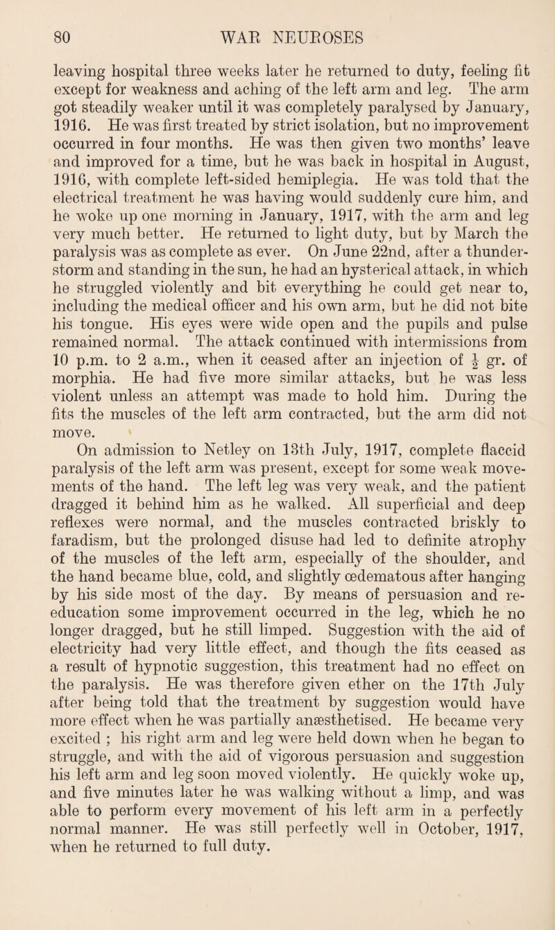 leaving hospital three weeks later he returned to duty, feeling fit except for weakness and aching of the left arm and leg. The arm got steadily weaker until it was completely paralysed by J anuary, 1916. He was first treated by strict isolation, but no improvement occurred in four months. He was then given two months’ leave and improved for a time, but he was back in hospital in August, 1916, with complete left-sided hemiplegia. He was told that the electrical treatment he was having would suddenly cure him, and he woke up one morning in January, 1917, with the arm and leg very much better. He returned to light duty, but by March the paralysis was as complete as ever. On June 22nd, after a thunder¬ storm and standing in the sun, he had an hysterical attack, in which he struggled violently and bit everything he could get near to, including the medical officer and his own arm, but he did not bite his tongue. His eyes were wide open and the pupils and pulse remained normal. The attack continued with intermissions from 10 p.m. to 2 a.m., when it ceased after an injection of J gr. of morphia. He had five more similar attacks, but he was less violent unless an attempt was made to hold him. During the fits the muscles of the left arm contracted, but the arm did not move. On admission to Netley on 18th July, 1917, complete flaccid paralysis of the left arm was present, except for some weak move¬ ments of the hand. The left leg was very weak, and the patient dragged it behind him as he walked. All superficial and deep reflexes were normal, and the muscles contracted briskly to faradism, but the prolonged disuse had led to definite atrophy of the muscles of the left arm, especially of the shoulder, and the hand became blue, cold, and slightly oedematous after hanging by his side most of the day. By means of persuasion and re¬ education some improvement occurred in the leg, which he no longer dragged, but he still limped. Suggestion with the aid of electricity had very little effect, and though the fits ceased as a result of hypnotic suggestion, this treatment had no effect on the paralysis. He was therefore given ether on the 17th July after being told that the treatment by suggestion would have more effect when he was partially anaesthetised. He became very excited ; his right arm and leg were held down when he began to struggle, and with the aid of vigorous persuasion and suggestion his left arm and leg soon moved violently. He quickly woke up, and five minutes later he was walking without a limp, and was able to perform every movement of his left arm in a perfectly normal manner. He was still perfectly well in October, 1917, when he returned to full duty.