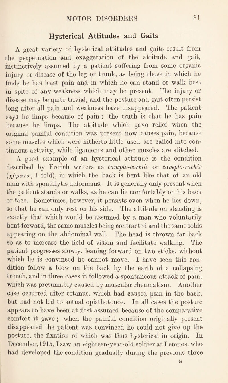 Hysterical Attitudes and Gaits A great variety of hysterical attitudes and gaits result from the perpetuation and exaggeration of the attitude and gait, instinctively assumed by a patient suffering from some organic injury or disease of the leg or trunk, as being those in which he finds he has least pain and in which he can stand or walk best in spite of any weakness which may be present. The injury or disease may be quite trivial, and the posture and gait often persist long after all pain and weakness have disappeared. The patient says he limps because of pain : the truth is that he has pain because he limps. The attitude which gave relief when the original painful condition was present now causes pain, because some muscles which were hitherto little used are called into con¬ tinuous activity, while ligaments and other muscles are stitched. A good example of an hysterical attitude is the condition described by French writers as campto-cormie or camjpto-rachis (xnfnrroj, I fold), in which the back is bent like that of an old man with spondilytis deformans. It is generally only present when the patient stands or walks, as he can lie comfortably on his back or face. Sometimes, however, it persists even when he lies down, so that he can only rest on his side. The attitude on standing is exactly that which would be assumed by a man who voluntarily bent forward, the same muscles being contracted and the same folds appearing on the abdominal wall. The head is thrown far back so as to increase the field of vision and facilitate walking. The patient progresses slowly, leaning forward on two sticks, without which he is convinced he cannot move. I have seen this con¬ dition follow a blow on the back by the earth of a collapsing trench, and in three cases it followed a spontaneous attack of pain, which was presumably caused by muscular rheumatism. Another case occurred after tetanus, which had caused pain in the back, but had not led to actual opisthotonos. In all cases the posture appears to have been at first assumed because of the comparative comfort it gave; when the painful condition originally present disappeared the patient was convinced he could not give up the posture, the fixation of which was thus hysterical in origin. In December, 1915,1 saw an eighteen-year-old soldier at Lemnos, who had developed the condition gradually during the previous three G