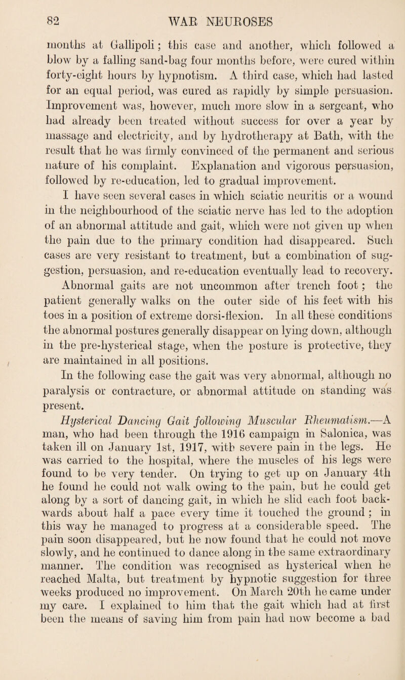 months ut Gallipoli; this case and another, which followed a blow by a falling sand-bag four months before, were cured within forty-eight hours by hypnotism. A third case, which had lasted for an equal period, was cured as rapidly by simple persuasion. Improvement was, however, much more slow in a sergeant, who had already been treated without success for over a year by massage and electricity, and by hydrotherapy at Bath, with the result that he was firmly convinced of the permanent and serious nature of his complaint. Explanation and vigorous persuasion, followed by re-education, led to gradual improvement. I have seen several cases in which sciatic neuritis or a wound in the neighbourhood of the sciatic nerve has led to the adoption of an abnormal attitude and gait, which were not given up when the pain due to the primary condition had disappeared. Such cases are very resistant to treatment, but a combination of sug¬ gestion, persuasion, and re-education eventually lead to recovery. Abnormal gaits are not uncommon after trench foot; the patient generally walks on the outer side of his feet with his toes in a position of extreme dorsi-flexion. In all these conditions the abnormal postures generally disappear on lying down, although in the pre-hysterical stage, when the posture is protective, they are maintained in all positions. In the following case the gait was very abnormal, although no paralysis or contracture, or abnormal attitude on standing was present. Hysterical Dancing Gait following Muscular Bheumatism.—A man, who had been through the 1916 campaign in Salonica, was taken ill on January 1st, 1917, with severe pain in the legs. He was carried to the hospital, where the muscles of his legs were found to be very tender. On trying to get up on January 4th he found he could not walk owing to the pain, but he could get along by a sort of dancing gait, in which he slid each foot back¬ wards about half a pace every time it touched the ground ; in this way he managed to progress at a considerable speed. The pain soon disappeared, but he now found that he could not move slowly, and he continued to dance along in the same extraordinary manner. The condition was recognised as hysterical when he reached Malta, but treatment by hypnotic suggestion for three weeks produced no improvement. On March 20th he came under my care. I explained to him that the gait which had at first been the means of saving him from pain had now become a bad