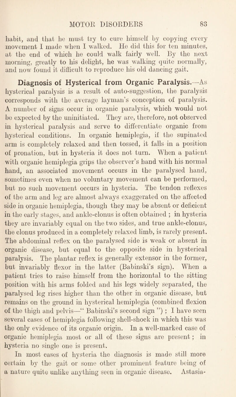 habit, and that he must try to cure himself by copying every movement I made when I walked. He did this for ten minutes, at the end of which he could walk fairly well. By the next morning, greatly to his delight, he was walking quite normally, and now found it difficult to reproduce his old dancing gait. Diagnosis of Hysterical from Organic Paralysis.—As hysterical paralysis is a result of auto-suggestion, the paralysis corresponds with the average layman’s conception of paralysis. A number of signs occur in organic paralysis, which would not be expected by the uninitiated. They are, therefore, not observed in hysterical paralysis and serve to differentiate organic from hysterical conditions. In organic hemiplegia, if the supinated arm is completely relaxed and then tossed, it falls in a position of pronation, but in hysteria it does not turn. When a patient with organic hemiplegia grips the observer’s hand with his normal hand, an associated movement occurs in the paralysed hand, sometimes even when no voluntary movement can be performed, but no such movement occurs in hysteria. The tendon reflexes of the arm and leg are almost always exaggerated on the affected side in organic hemiplegia, though they may be absent or deficient in the early stages, and ankle-clonus is often obtained ; in hysteria they are invariably equal on the two sides, and true ankle-clonus, the clonus produced in a completely relaxed limb, is rarely present. The abdominal reflex on the paralysed side is weak or absent in organic disease, but equal to the opposite side in hysterical paralysis. The plantar reflex is generally extensor in the former, but invariably flexor in the latter (Babinski’s sign). When a patient tries to raise himself from the horizontal to the sitting position with his arms folded and his legs widely separated, the paralysed leg rises higher than the other in organic disease, but remains on the ground in hysterical hemiplegia (combined flexion of the thigh and pelvis—“ Babinski’s second sign ”) ; I have seen several cases of hemiplegia following shell-shock in which this was the only evidence of its organic origin. In a well-marked case of organic hemiplegia most or all of these signs are present; in hysteria no single one is present. In most cases of hysteria the diagnosis is made still more certain by the gait or some other prominent feature being of a nature quite unlike anything seen in organic disease. Astasia-