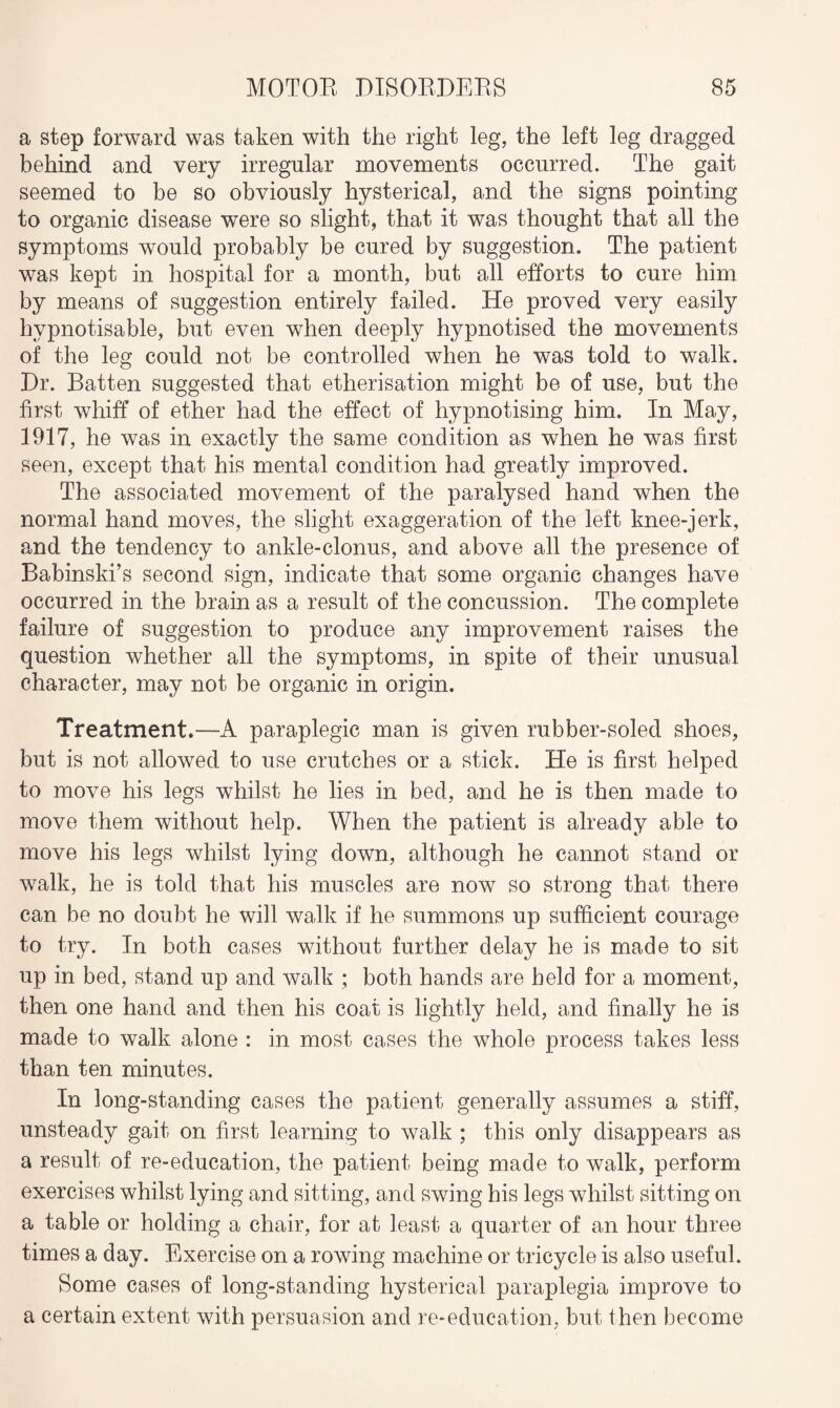 a step forward was taken with the right leg, the left leg dragged behind and very irregular movements occurred. The gait seemed to be so obviously hysterical, and the signs pointing to organic disease were so slight, that it was thought that all the symptoms would probably be cured by suggestion. The patient was kept in hospital for a month, but all efforts to cure him by means of suggestion entirely failed. He proved very easily hypnotisable, but even when deeply hypnotised the movements of the leg could not be controlled when he was told to walk. Dr. Batten suggested that etherisation might be of use, but the first whiff of ether had the effect of hypnotising him. In May, 1917, he was in exactly the same condition as when he was first seen, except that his mental condition had greatly improved. The associated movement of the paralysed hand when the normal hand moves, the slight exaggeration of the left knee-jerk, and the tendency to ankle-clonus, and above all the presence of Babinski’s second sign, indicate that some organic changes have occurred in the brain as a result of the concussion. The complete failure of suggestion to produce any improvement raises the question whether all the symptoms, in spite of their unusual character, may not be organic in origin. Treatment.—A paraplegic man is given rubber-soled shoes, but is not allowed to use crutches or a stick. He is first helped to move his legs whilst he lies in bed, and he is then made to move them without help. When the patient is already able to move his legs whilst lying down, although he cannot stand or walk, he is told that his muscles are now so strong that there can be no doubt he will walk if he summons up sufficient courage to try. In both cases without further delay he is made to sit up in bed, stand up and walk ; both hands are held for a moment, then one hand and then his coat is lightly held, and finally he is made to walk alone : in most cases the whole process takes less than ten minutes. In long-standing cases the patient generally assumes a stiff, unsteady gait on first learning to walk ; this only disappears as a result of re-education, the patient being made to walk, perform exercises whilst lying and sitting, and swing his legs whilst sitting on a table or holding a chair, for at least a quarter of an hour three times a day. Exercise on a rowing machine or tricycle is also useful. Some cases of long-standing hysterical paraplegia improve to a certain extent with persuasion and re-education, but then become