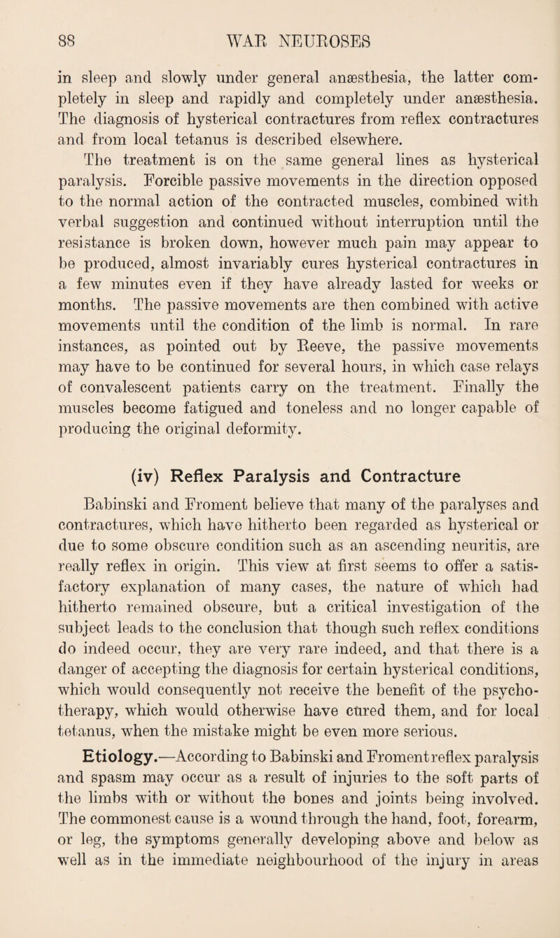in sleep and slowly under general anaesthesia, the latter com¬ pletely in sleep and rapidly and completely under anaesthesia. The diagnosis of hysterical contractures from reflex contractures and from local tetanus is described elsewhere. The treatment is on the same general lines as hysterical paralysis. Forcible passive movements in the direction opposed to the normal action of the contracted muscles, combined with verbal suggestion and continued without interruption until the resistance is broken down, however much pain may appear to be produced, almost invariably cures hysterical contractures in a few minutes even if they have already lasted for weeks or months. The passive movements are then combined with active movements until the condition of the limb is normal. In rare instances, as pointed out by Eeeve, the passive movements may have to be continued for several hours, in which case relays of convalescent patients carry on the treatment. Finally the muscles become fatigued and toneless and no longer capable of producing the original deformity. (iv) Reflex Paralysis and Contracture Babinski and Froment believe that many of the paralyses and contractures, which have hitherto been regarded as hysterical or due to some obscure condition such as an ascending neuritis, are really reflex in origin. This view at first seems to offer a satis¬ factory explanation of many cases, the nature of which had hitherto remained obscure, but a critical investigation of the subject leads to the conclusion that though such reflex conditions do indeed occur, they are very rare indeed, and that there is a danger of accepting the diagnosis for certain hysterical conditions, which would consequently not receive the benefit of the psycho¬ therapy, which would otherwise have cured them, and for local tetanus, when the mistake might be even more serious. Etiology.—According to Babinski and Froment reflex paralysis and spasm may occur as a result of injuries to the soft parts of the limbs with or without the bones and joints being involved. The commonest cause is a wound through the hand, foot, forearm, or leg, the symptoms generally developing above and below as well as in the immediate neighbourhood of the injury in areas