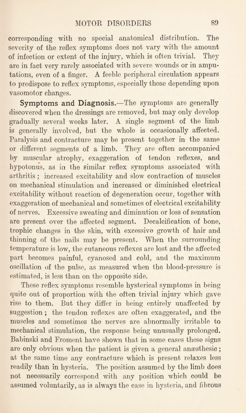 corresponding with no special anatomical distribution. The severity of the reflex symptoms does not vary with the amount of infection or extent of the injury, which is often trivial. They are in fact very rarely associated with severe wounds or in ampu¬ tations, even of a finger. A feeble peripheral circulation appears to predispose to reflex symptoms, especially those depending upon vasomotor changes. Symptoms and Diagnosis.—The symptoms are generally discovered when the dressings are removed, but may only develop gradually several weeks later. A single segment of the limb is generally involved, but the whole is occasionally affected. Paralysis and contracture may be present together in the same or different segments of a limb. They are often accompanied by muscular atrophy, exaggeration of tendon reflexes, and hypotonus, as in the similar reflex symptoms associated with arthritis ; increased excitability and slow contraction of muscles on mechanical stimulation and increased or diminished electrical excitability without reaction of degeneration occur, together with exaggeration of mechanical and sometimes of electrical excitability of nerves. Excessive sweating and diminution or loss of sensation are present over the affected segment. Decalcification of bone, trophic changes in the skin, with excessive growth of hair and thinning of the nails may be present. When the surrounding temperature is low, the cutaneous reflexes are lost and the affected part becomes painful, cyanosed and cold, and the maximum oscillation of the pulse, as measured when the blood-pressure is estimated, is less than on the opposite side. These reflex symptoms resemble hysterical symptoms in being quite out of proportion with the often trivial injury which gave rise to them. But they differ in being entirely unaffected by suggestion; the tendon reflexes are often exaggerated, and the muscles and sometimes the nerves are abnormally irritable to mechanical stimulation, the response being unusually prolonged. Babinski and Eroment have shown that in some cases these signs are only obvious when the patient is given a general ansesthesic; at the same time any contracture which is present relaxes less readily than in hysteria. The position assumed by the limb does not necessarily correspond with any position which could be assumed voluntarily, as is always the case in hysteria, and fibrous