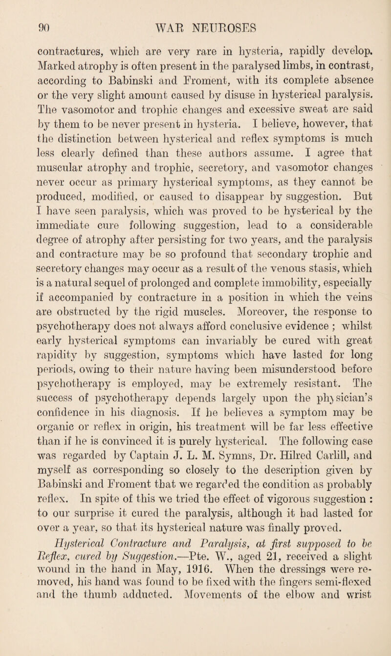 contractures, which are very rare in hysteria, rapidly develop. Marked atrophy is often present in the paralysed limbs, in contrast, according to Babinski and Froment, with its complete absence or the very slight amount caused by disuse in hysterical paralysis. The vasomotor and trophic changes and excessive sweat are said by them to be never present in hysteria. I believe, however, that the distinction between hysterical and reflex symptoms is much less clearly defined than these authors assume. I agree that muscular atrophy and trophic, secretory, and vasomotor changes never occur as primary hysterical symptoms, as they cannot be produced, modified, or caused to disappear by suggestion. But I have seen paralysis, which was proved to be hysterical by the immediate cure following suggestion, lead to a considerable degree of atrophy after persisting for two years, and the paralysis and contracture may be so profound that secondary trophic and secretory changes may occur as a result of the venous stasis, which is a natural sequel of prolonged and complete immobility, especially if accompanied by contracture in a position in which the veins are obstructed by the rigid muscles. Moreover, the response to psychotherapy does not always afford conclusive evidence ; whilst early hysterical symptoms can invariably be cured with great rapidity by suggestion, symptoms which have lasted for long periods, owing to their nature having been misunderstood before psychotherapy is employed, may be extremely resistant. The success of psychotherapy depends largely upon the physician’s confidence in his diagnosis. If he believes a symptom may be organic or reflex in origin, his treatment will be far less effective than if he is convinced it is purely hysterical. The following case was regarded by Captain J. L. M. Symns, Dr. Hiked Carlill, and myself as corresponding so closely to the description given by Babinski and Froment that we regarded the condition as probably reflex. In spite of this we tried the effect of vigorous suggestion : to our surprise it cured the paralysis, although it had lasted for over a year, so that its hysterical nature was finally proved. Hysterical Contracture and Paralysis, at first supposed to be Beflex, cured by Suggestion.—Pte. W., aged 21, received a slight wound in the hand in May, 1916. When the dressings were re¬ moved, his hand was found to be fixed with the fingers semi-flexed and the thumb adducted. Movements of the elbow and wrist
