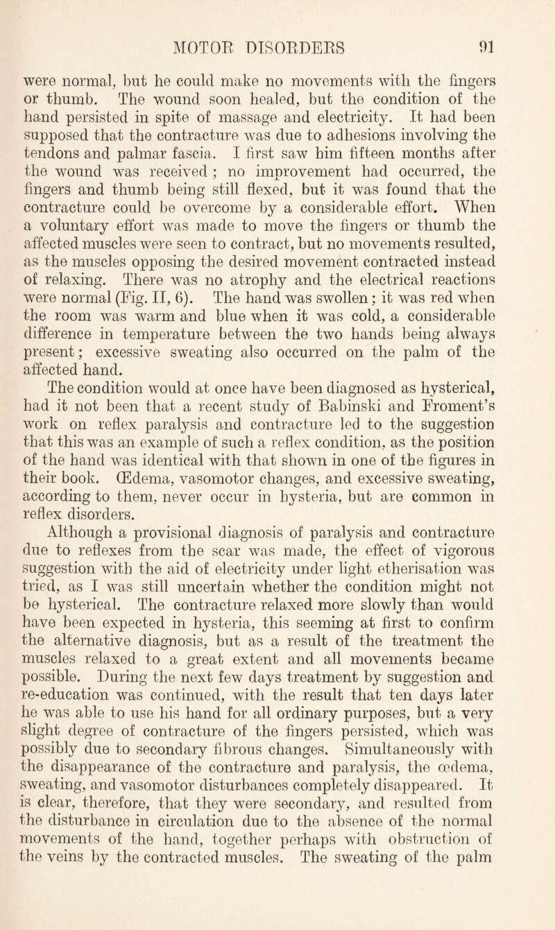 were normal, but he could make no movements with the fingers or thumb. The wound soon healed, but the condition of the hand persisted in spite of massage and electricity. It had been supposed that the contracture was due to adhesions involving the tendons and palmar fascia. I first saw him fifteen months after the wound was received ; no improvement had occurred, the fingers and thumb being still flexed, but it was found that the contracture could be overcome by a considerable effort. When a voluntary effort was made to move the fingers or thumb the affected muscles were seen to contract, but no movements resulted, as the muscles opposing the desired movement contracted instead of relaxing. There was no atrophy and the electrical reactions were normal (Fig. II, 6). The hand was swollen; it was red when the room was warm and blue when it was cold, a considerable difference in temperature between the two hands being always present; excessive sweating also occurred on the palm of the affected hand. The condition would at once have been diagnosed as hysterical, had it not been that a recent study of Babinski and Eroment’s work on reflex paralysis and contracture led to the suggestion that this was an example of such a reflex condition, as the position of the hand was identical with that shown in one of the figures in their book. (Edema, vasomotor changes, and excessive sweating, according to them, never occur in hysteria, but are common in reflex disorders. Although a provisional diagnosis of paralysis and contracture due to reflexes from the scar was made, the effect of vigorous suggestion with the aid of electricity under light etherisation was tried, as I was still uncertain whether the condition might not be hysterical. The contracture relaxed more slowly than would have been expected in hysteria, this seeming at first to confirm the alternative diagnosis, but as a result of the treatment the muscles relaxed to a great extent and all movements became possible. During the next few days treatment by suggestion and re-education was continued, with the result that ten days later he was able to use his hand for all ordinary purposes, but, a very slight degree of contracture of the fingers persisted, which was possibly due to secondary fibrous changes. Simultaneously with the disappearance of the contracture and paralysis, the oedema, sweating, and vasomotor disturbances completely disappeared. It is clear, therefore, that they were secondary, and resulted from the disturbance in circulation due to the absence of the normal movements of the hand, together perhaps with obstruction of the veins by the contracted muscles. The sweating of the palm