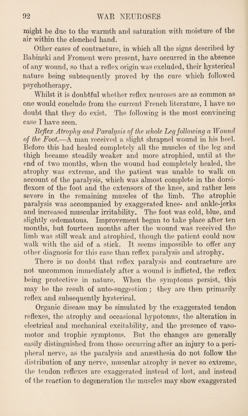 might be due to the warmth and saturation with moisture of the air within the clenched hand. Other cases of contracture, in which all the signs described by Babinski and Eroment were present, have occurred in the absence of any wound, so that a reflex origin was excluded, their hysterical nature being subsequently proved by the cure which followed psychotherapy. Whilst it is doubtful whether reflex neuroses are as common as one would conclude from the current French literature, I have no doubt that they do exist. The following is the most convincing case I have seen. Reflex Atrophy and Paralysis of the whole Leg following a Wound of the Foot.—A man received a slight shrapnel wound in his heel. Before this had healed completely all the muscles of the leg and thigh became steadily weaker and more atrophied, until at the end of two months, when the wound had completely healed, the atrophy was extreme, and the patient was unable to walk on account of the paralysis, which was almost complete in the dorsi- flexors of the foot and the extensors of the knee, and rather less severe in the remaining muscles of the limb. The atrophic paralysis was accompanied by exaggerated knee- and ankle-jerks and increased muscular irritability. The foot was cold, blue, and slightly oedematous. Improvement began to take place after ten months, but fourteen months after the wound was received the limb was still weak and atrophied, though the patient could now walk with the aid of a stick. It seems impossible to offer any other diagnosis for this case than reflex paralysis and atrophy. There is no doubt that reflex paralysis and contracture are not uncommon immediately after a wound is inflicted, the reflex being protective in nature. When the symptoms persist, this may be the result of auto-suggestion ; they are then primarily reflex and subsequently hysterical. Organic disease may be simulated by the exaggerated tendon reflexes, the atrophy and occasional hypotonus, the alteration in electrical and mechanical excitability, and the presence of vaso¬ motor and trophic symptoms. But the changes are generally easily distinguished from those occurring after an injury to a peri¬ pheral nerve, as the paralysis and anaesthesia do not follow the distribution of any nerve, muscular atrophy is never so extreme, the tendon reflexes are exaggerated instead of lost, and instead of the reaction to degeneration the muscles may show exaggerated