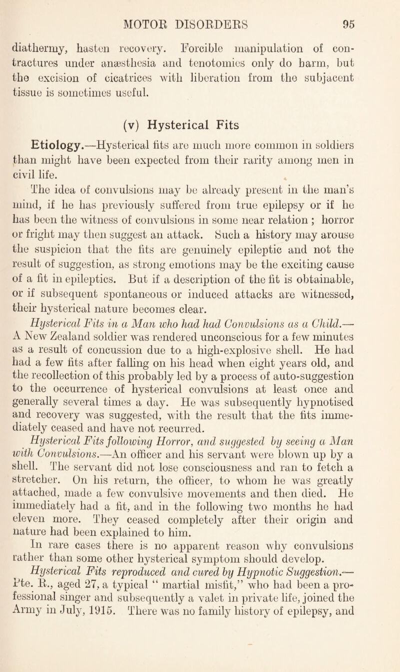 diathermy, hasten recovery. Forcible manipulation of con¬ tractures under anaesthesia and tenotomies only do harm, but the excision of cicatrices with liberation from the subjacent tissue is sometimes useful. (v) Hysterical Fits Etiology.—Hysterical tits are much more common in soldiers than might have been expected from their rarity among men in civil life. The idea of convulsions may be already present in the man’s mind, if he has previously suffered from true epilepsy or if he has been the witness of convulsions in some near relation ; horror or fright may then suggest an attack. Such a history may arouse the suspicion that the fits are genuinely epileptic and not the result of suggestion, as strong emotions may be the exciting cause of a fit in epileptics. But if a description of the fit is obtainable, or if subsequent spontaneous or induced attacks are witnessed, their hysterical nature becomes clear. Hysterical Fits in a Man who had had Convulsions as a Child.— A New Zealand soldier was rendered unconscious for a few minutes as a result of concussion due to a high-explosive shell. He had had a few fits after falling on his head when eight years old, and the recollection of this probably led by a process of auto-suggestion to the occurrence of hysterical convulsions at least once and generally several times a day. He was subsequently hypnotised and recovery was suggested, with the result that the fits imme¬ diately ceased and have not recurred. Hysterical Fits following Horror, and suggested by seeing a Man with Convulsions.—An officer and his servant were blown up by a shell. The servant did not lose consciousness and ran to fetch a stretcher. On his return, the officer, to whom he was greatly attached, made a few convulsive movements and then died. He immediately had a fit, and in the following two months he had eleven more. They ceased completely after their origin and nature had been explained to him. In rare cases there is no apparent reason why convulsions rather than some other hysterical symptom should develop. Hysterical Fits reproduced and cured by Hypnotic Suggestion— Rte. R., aged 27, a typical “ martial misfit,” who had been a pro¬ fessional singer and subsequently a valet in private life, joined the Army in July, 1915. There was no family history of epilepsy, and